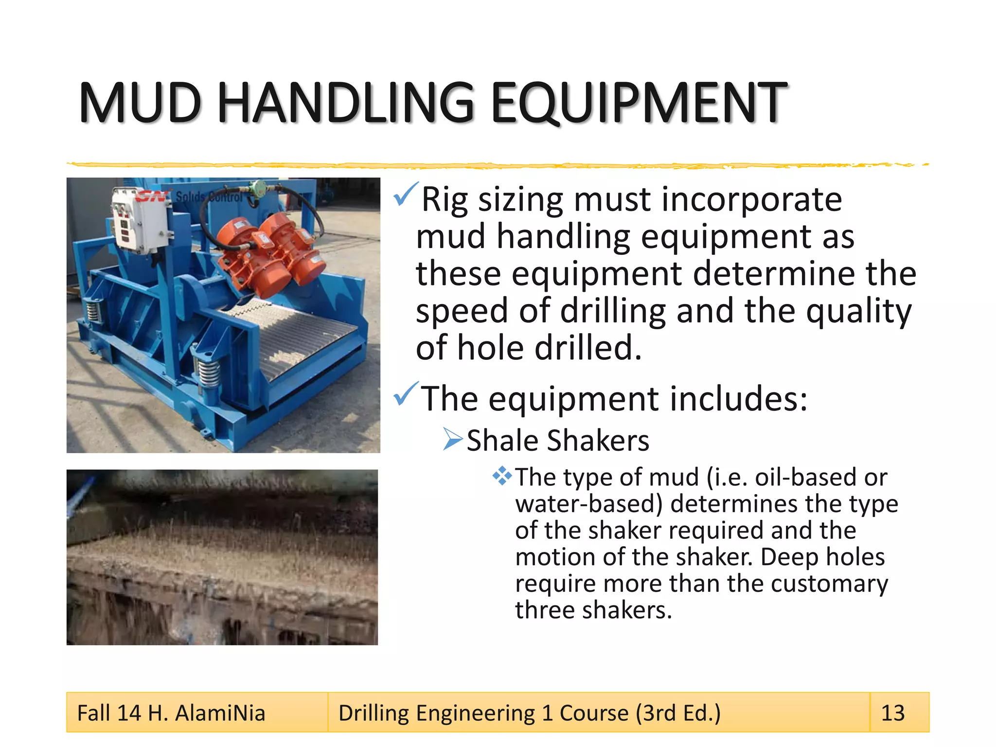 MUD HANDLING EQUIPMENT 
 
Rig sizing must incorporate mud handling equipment as these equipment determine the speed of drilling and the quality of hole drilled. 
 
The equipment includes: 
 
Shale Shakers 
 
The type of mud (i.e. oil-based or water-based) determines the type of the shaker required and the motion of the shaker. Deep holes require more than the customary three shakers. 
Fall 14 H. AlamiNia Drilling Engineering 1 Course (3rd Ed.) 13 
 
