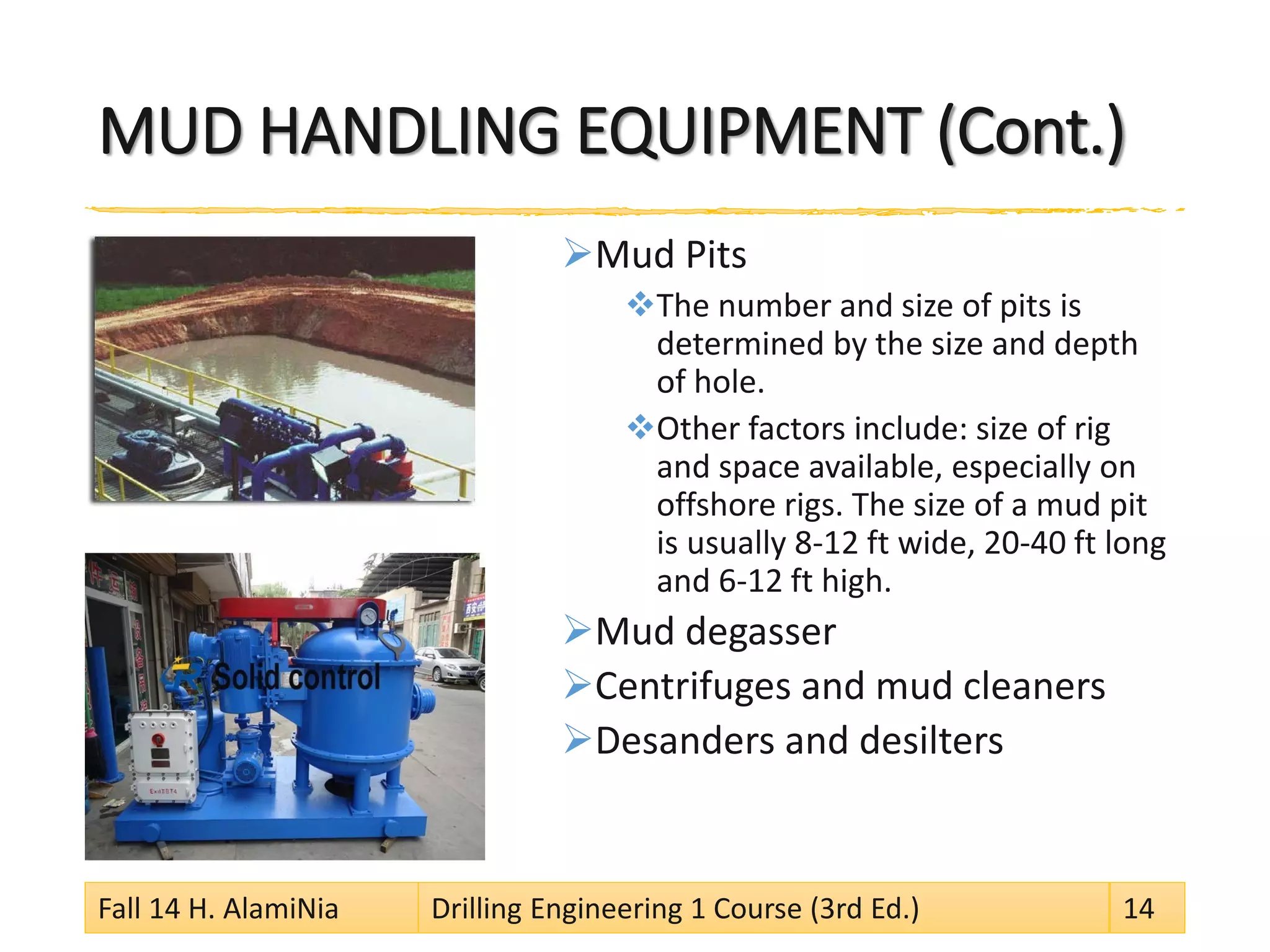 MUD HANDLING EQUIPMENT (Cont.) 
 
Mud Pits 
 
The number and size of pits is determined by the size and depth of hole. 
 
Other factors include: size of rig and space available, especially on offshore rigs. The size of a mud pit is usually 8-12 ft wide, 20-40 ft long and 6-12 ft high. 
 
Mud degasser 
 
Centrifuges and mud cleaners 
 
Desanders and desilters 
Fall 14 H. AlamiNia Drilling Engineering 1 Course (3rd Ed.) 14 
 