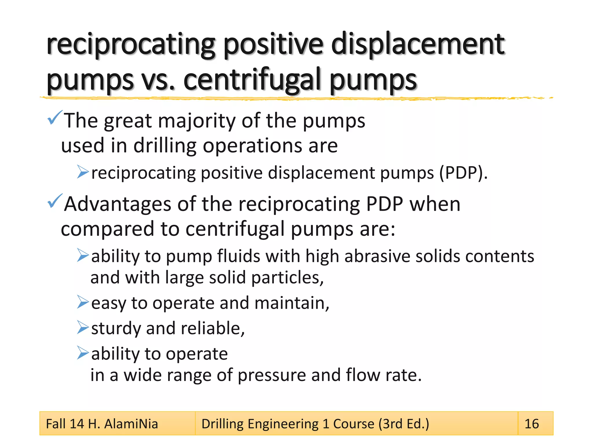 reciprocating positive displacement pumps vs. centrifugal pumps 
 
The great majority of the pumps used in drilling operations are 
 
reciprocating positive displacement pumps (PDP). 
 
Advantages of the reciprocating PDP when compared to centrifugal pumps are: 
 
ability to pump fluids with high abrasive solids contents and with large solid particles, 
 
easy to operate and maintain, 
 
sturdy and reliable, 
 
ability to operate in a wide range of pressure and flow rate. 
Fall 14 H. AlamiNia Drilling Engineering 1 Course (3rd Ed.) 16 
 