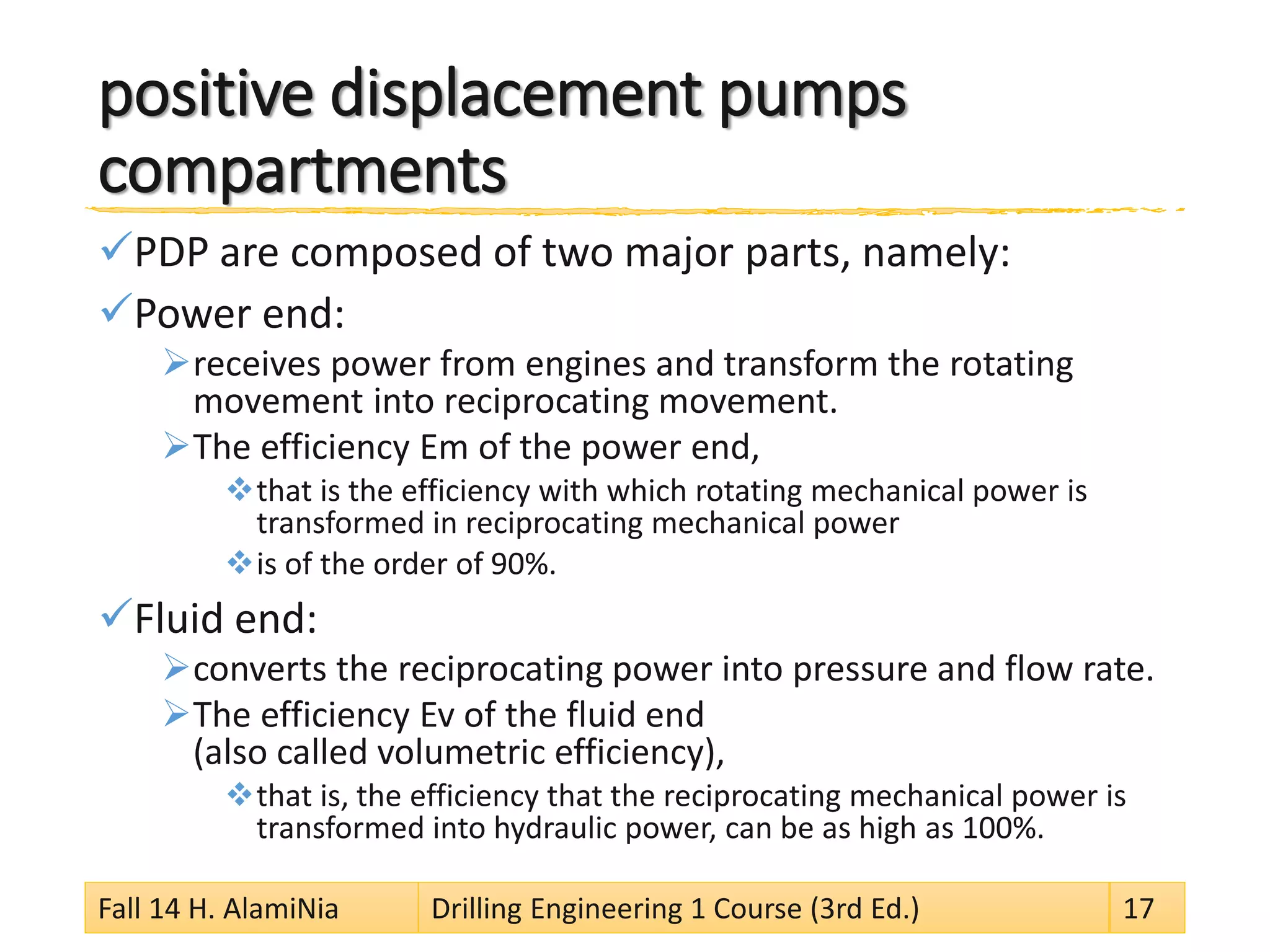 positive displacement pumps compartments 
 
PDP are composed of two major parts, namely: 
 
Power end: 
 
receives power from engines and transform the rotating movement into reciprocating movement. 
 
The efficiency Em of the power end, 
 
that is the efficiency with which rotating mechanical power is transformed in reciprocating mechanical power 
 
is of the order of 90%. 
 
Fluid end: 
 
converts the reciprocating power into pressure and flow rate. 
 
The efficiency Ev of the fluid end (also called volumetric efficiency), 
 
that is, the efficiency that the reciprocating mechanical power is transformed into hydraulic power, can be as high as 100%. 
Fall 14 H. AlamiNia Drilling Engineering 1 Course (3rd Ed.) 17 
 