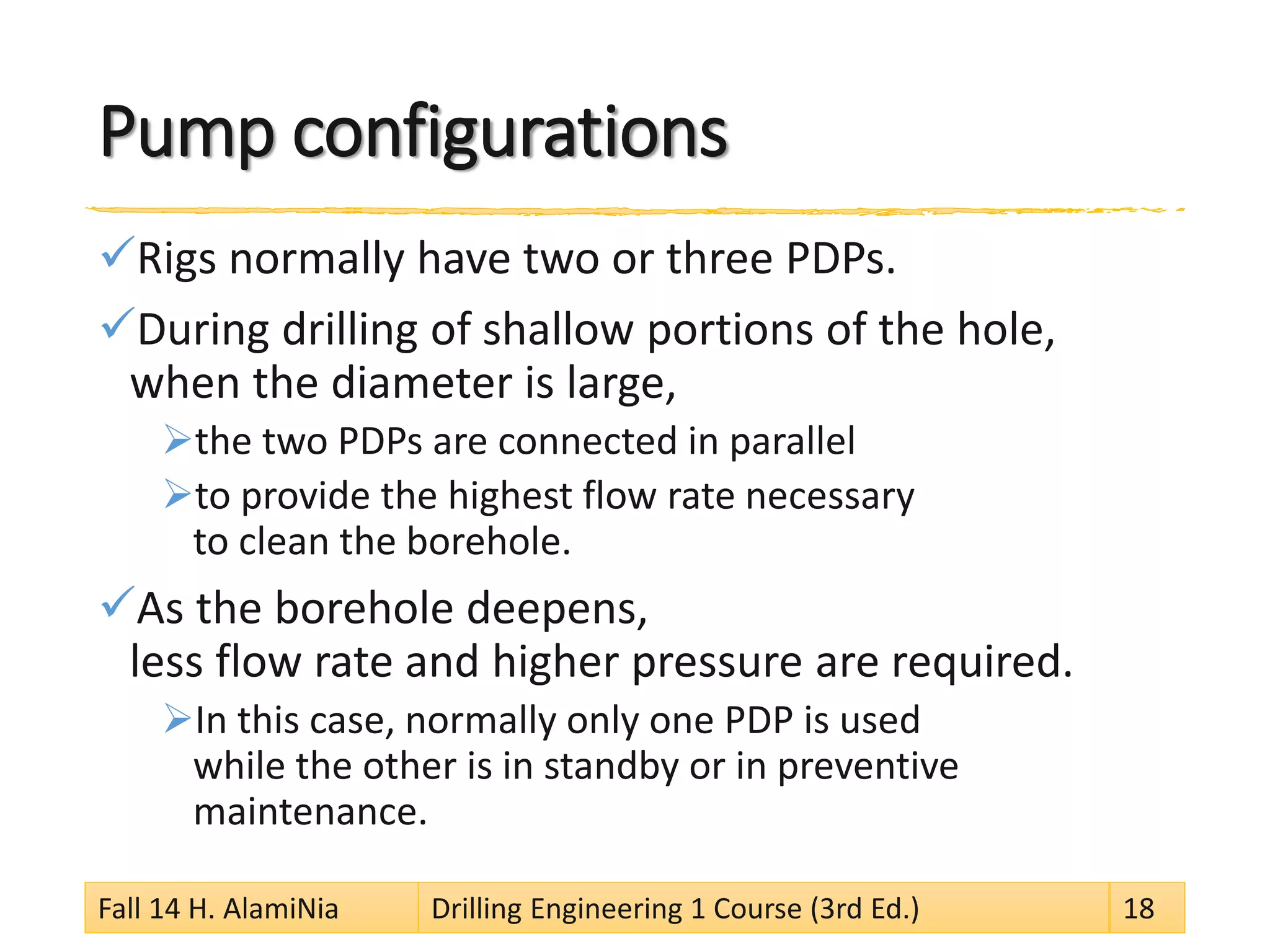 Pump configurations 
 
Rigs normally have two or three PDPs. 
 
During drilling of shallow portions of the hole, when the diameter is large, 
 
the two PDPs are connected in parallel 
 
to provide the highest flow rate necessary to clean the borehole. 
 
As the borehole deepens, less flow rate and higher pressure are required. 
 
In this case, normally only one PDP is used while the other is in standby or in preventive maintenance. Fall 14 H. AlamiNia Drilling Engineering 1 Course (3rd Ed.) 18 
 