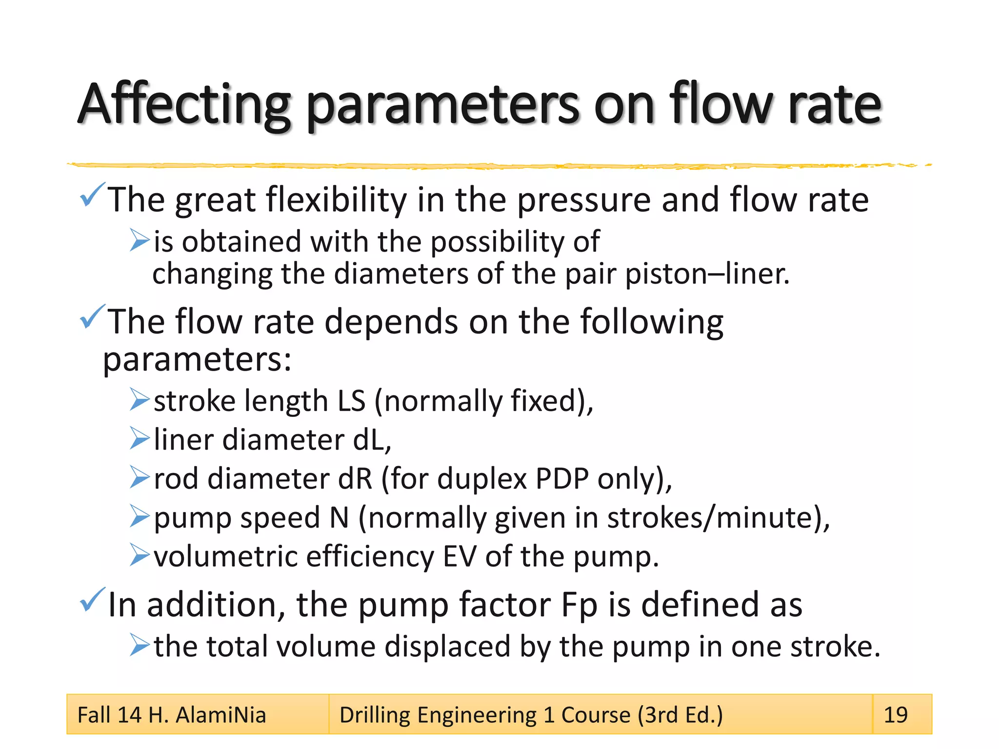 Affecting parameters on flow rate 
 
The great flexibility in the pressure and flow rate 
 
is obtained with the possibility of changing the diameters of the pair piston–liner. 
 
The flow rate depends on the following parameters: 
 
stroke length LS (normally fixed), 
 
liner diameter dL, 
 
rod diameter dR (for duplex PDP only), 
 
pump speed N (normally given in strokes/minute), 
 
volumetric efficiency EV of the pump. 
 
In addition, the pump factor Fp is defined as 
 
the total volume displaced by the pump in one stroke. 
Fall 14 H. AlamiNia Drilling Engineering 1 Course (3rd Ed.) 19 
 