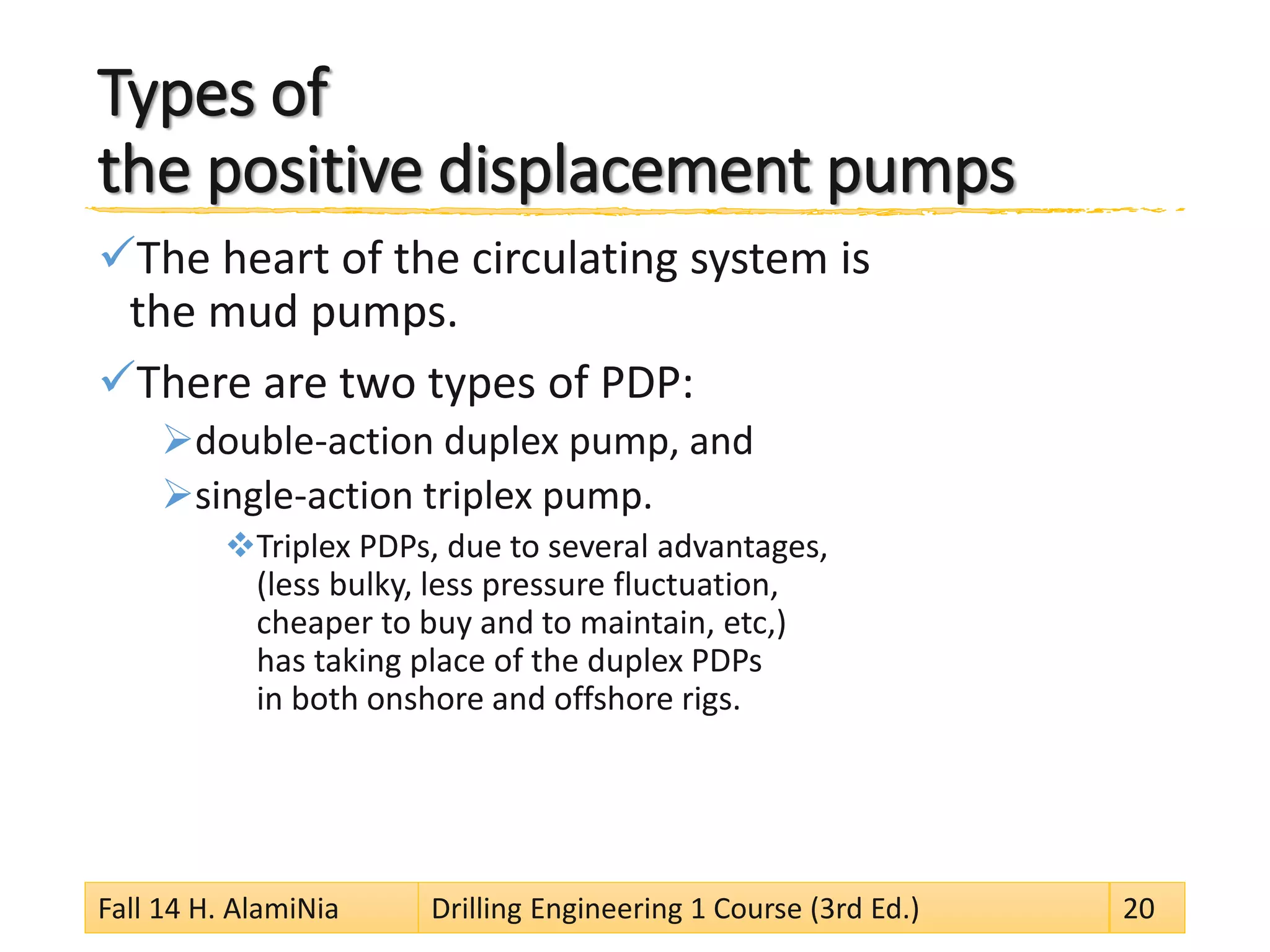 Types of the positive displacement pumps 
 
The heart of the circulating system is the mud pumps. 
 
There are two types of PDP: 
 
double-action duplex pump, and 
 
single-action triplex pump. 
 
Triplex PDPs, due to several advantages, (less bulky, less pressure fluctuation, cheaper to buy and to maintain, etc,) has taking place of the duplex PDPs in both onshore and offshore rigs. 
Fall 14 H. AlamiNia Drilling Engineering 1 Course (3rd Ed.) 20 
 