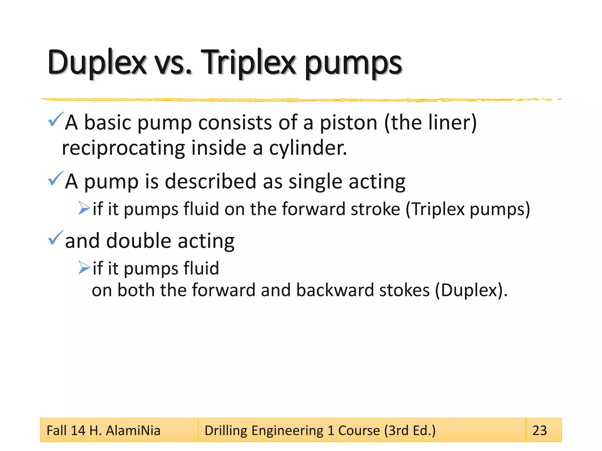 Duplex vs. Triplex pumps 
 
A basic pump consists of a piston (the liner) reciprocating inside a cylinder. 
 
A pump is described as single acting 
 
if it pumps fluid on the forward stroke (Triplex pumps) 
 
and double acting 
 
if it pumps fluid on both the forward and backward stokes (Duplex). 
Fall 14 H. AlamiNia Drilling Engineering 1 Course (3rd Ed.) 23 
 