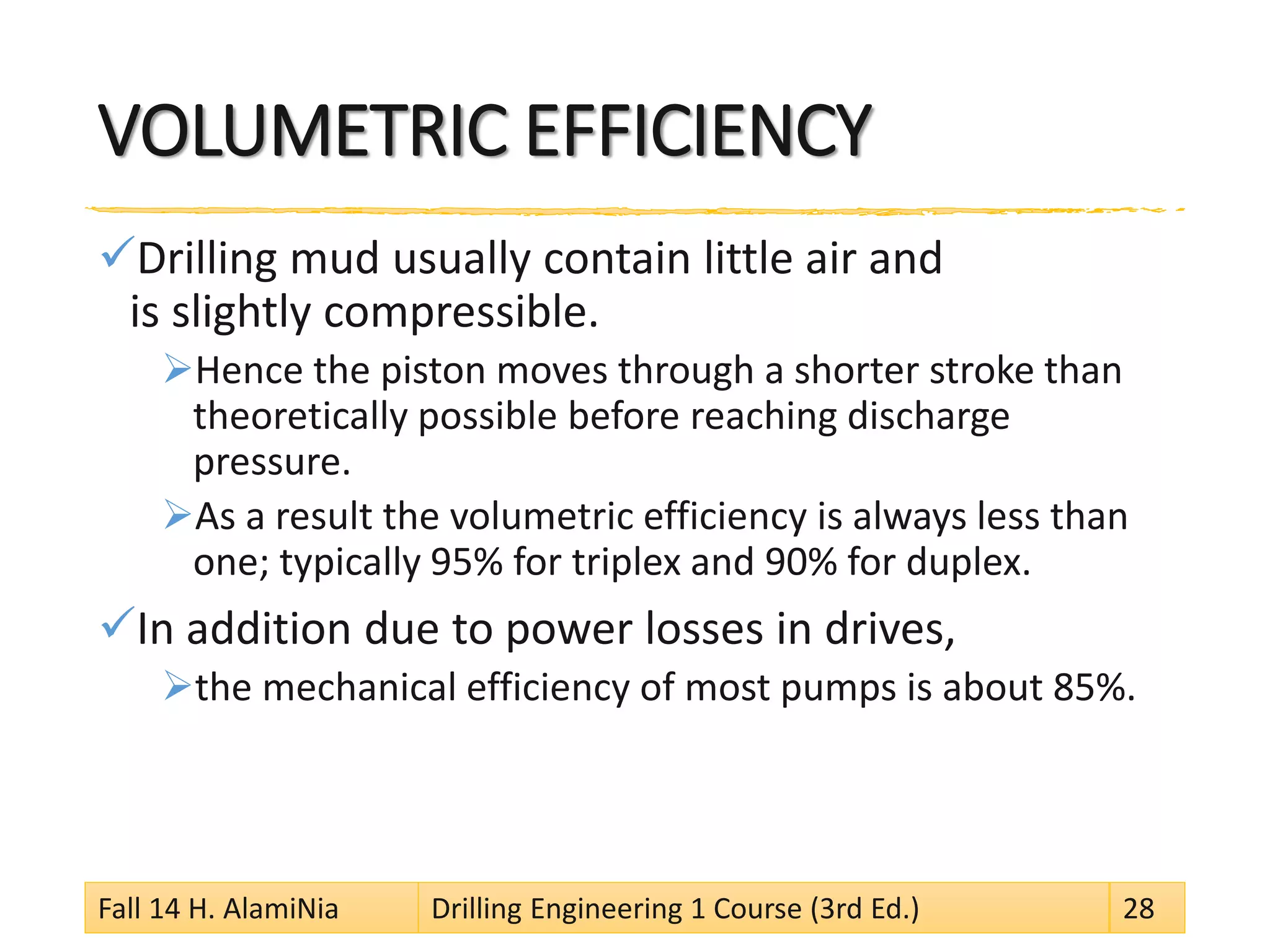 VOLUMETRIC EFFICIENCY 
 
Drilling mud usually contain little air and is slightly compressible. 
 
Hence the piston moves through a shorter stroke than theoretically possible before reaching discharge pressure. 
 
As a result the volumetric efficiency is always less than one; typically 95% for triplex and 90% for duplex. 
 
In addition due to power losses in drives, 
 
the mechanical efficiency of most pumps is about 85%. 
Fall 14 H. AlamiNia Drilling Engineering 1 Course (3rd Ed.) 28 
 