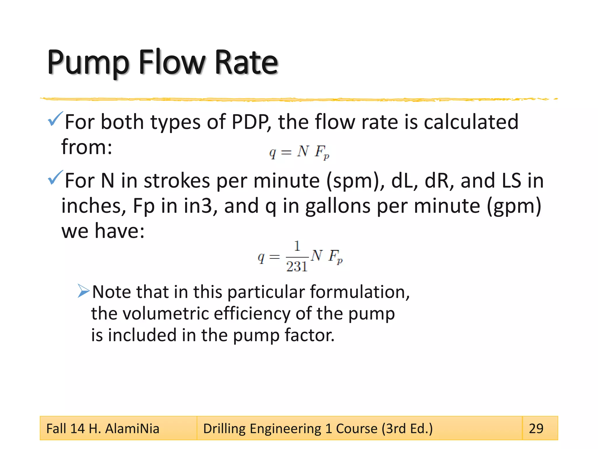 Pump Flow Rate 
 
For both types of PDP, the flow rate is calculated from: 
 
For N in strokes per minute (spm), dL, dR, and LS in inches, Fp in in3, and q in gallons per minute (gpm) we have: 
 
Note that in this particular formulation, the volumetric efficiency of the pump is included in the pump factor. 
Fall 14 H. AlamiNia Drilling Engineering 1 Course (3rd Ed.) 29 
 