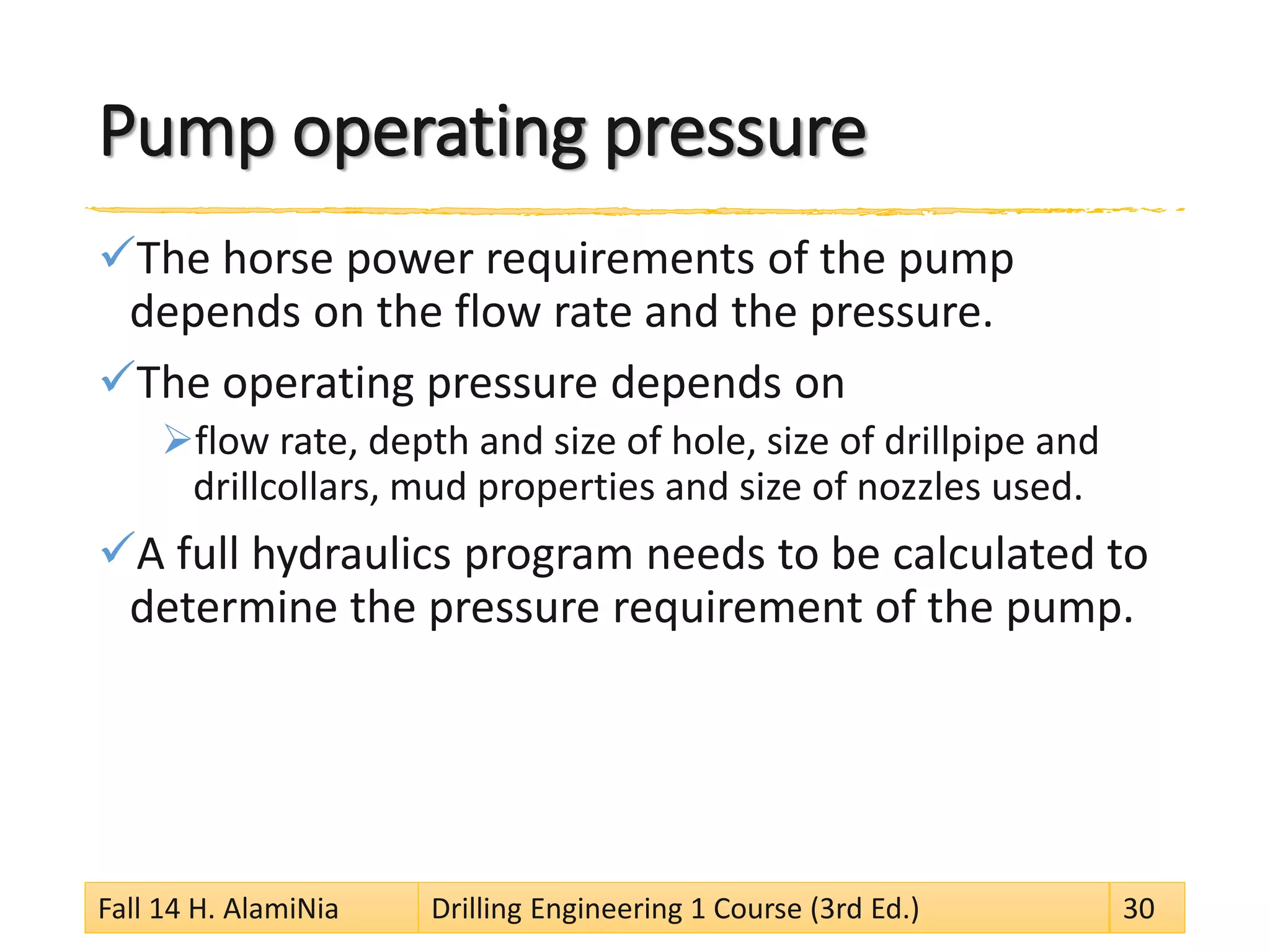 Pump operating pressure 
 
The horse power requirements of the pump depends on the flow rate and the pressure. 
 
The operating pressure depends on 
 
flow rate, depth and size of hole, size of drillpipe and drillcollars, mud properties and size of nozzles used. 
 
A full hydraulics program needs to be calculated to determine the pressure requirement of the pump. 
Fall 14 H. AlamiNia Drilling Engineering 1 Course (3rd Ed.) 30 
 