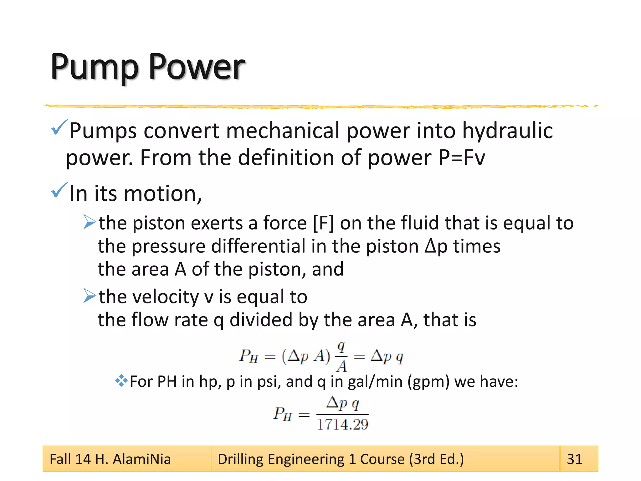 Pump Power 
 
Pumps convert mechanical power into hydraulic power. From the definition of power P=Fv 
 
In its motion, 
 
the piston exerts a force [F] on the fluid that is equal to the pressure differential in the piston Δp times the area A of the piston, and 
 
the velocity v is equal to the flow rate q divided by the area A, that is 
 
For PH in hp, p in psi, and q in gal/min (gpm) we have: 
Fall 14 H. AlamiNia Drilling Engineering 1 Course (3rd Ed.) 31 
 