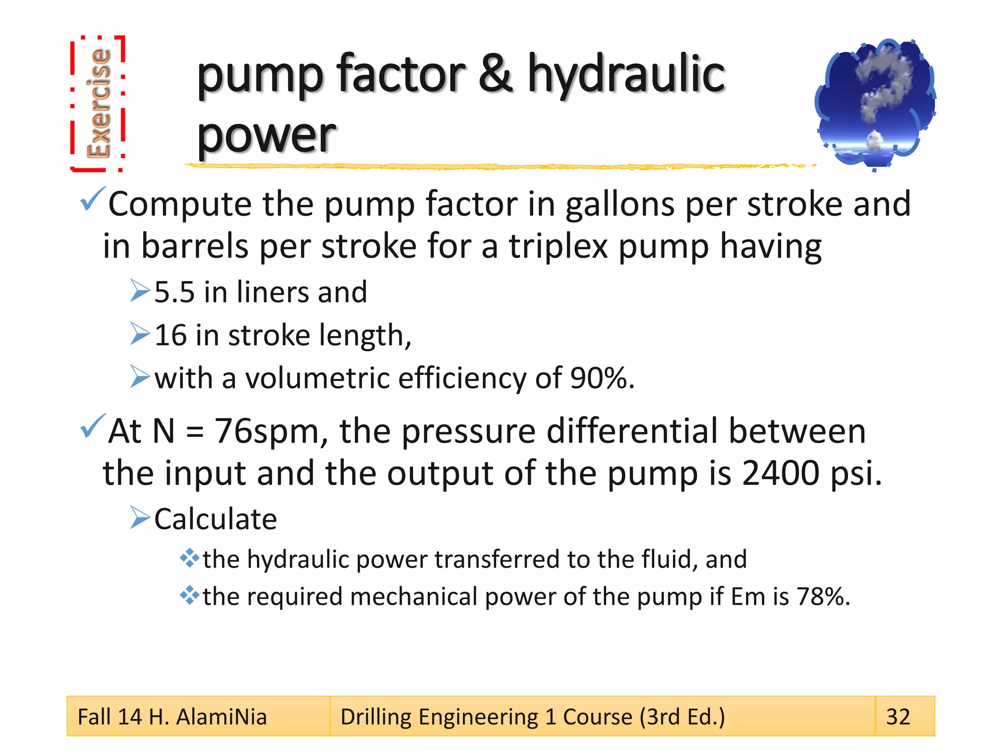 pump factor & hydraulic power 
 
Compute the pump factor in gallons per stroke and in barrels per stroke for a triplex pump having 
 
5.5 in liners and 
 
16 in stroke length, 
 
with a volumetric efficiency of 90%. 
 
At N = 76spm, the pressure differential between the input and the output of the pump is 2400 psi. 
 
Calculate 
 
the hydraulic power transferred to the fluid, and 
 
the required mechanical power of the pump if Em is 78%. 
Fall 14 H. AlamiNia Drilling Engineering 1 Course (3rd Ed.) 32 
 