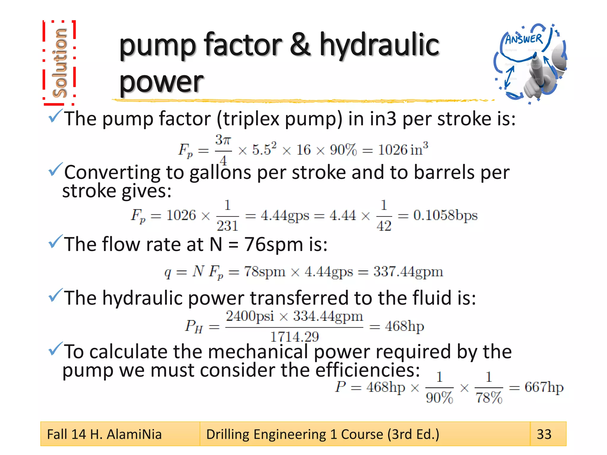 pump factor & hydraulic power 
 
The pump factor (triplex pump) in in3 per stroke is: 
 
Converting to gallons per stroke and to barrels per stroke gives: 
 
The flow rate at N = 76spm is: 
 
The hydraulic power transferred to the fluid is: 
 
To calculate the mechanical power required by the pump we must consider the efficiencies: 
Fall 14 H. AlamiNia Drilling Engineering 1 Course (3rd Ed.) 33 
 