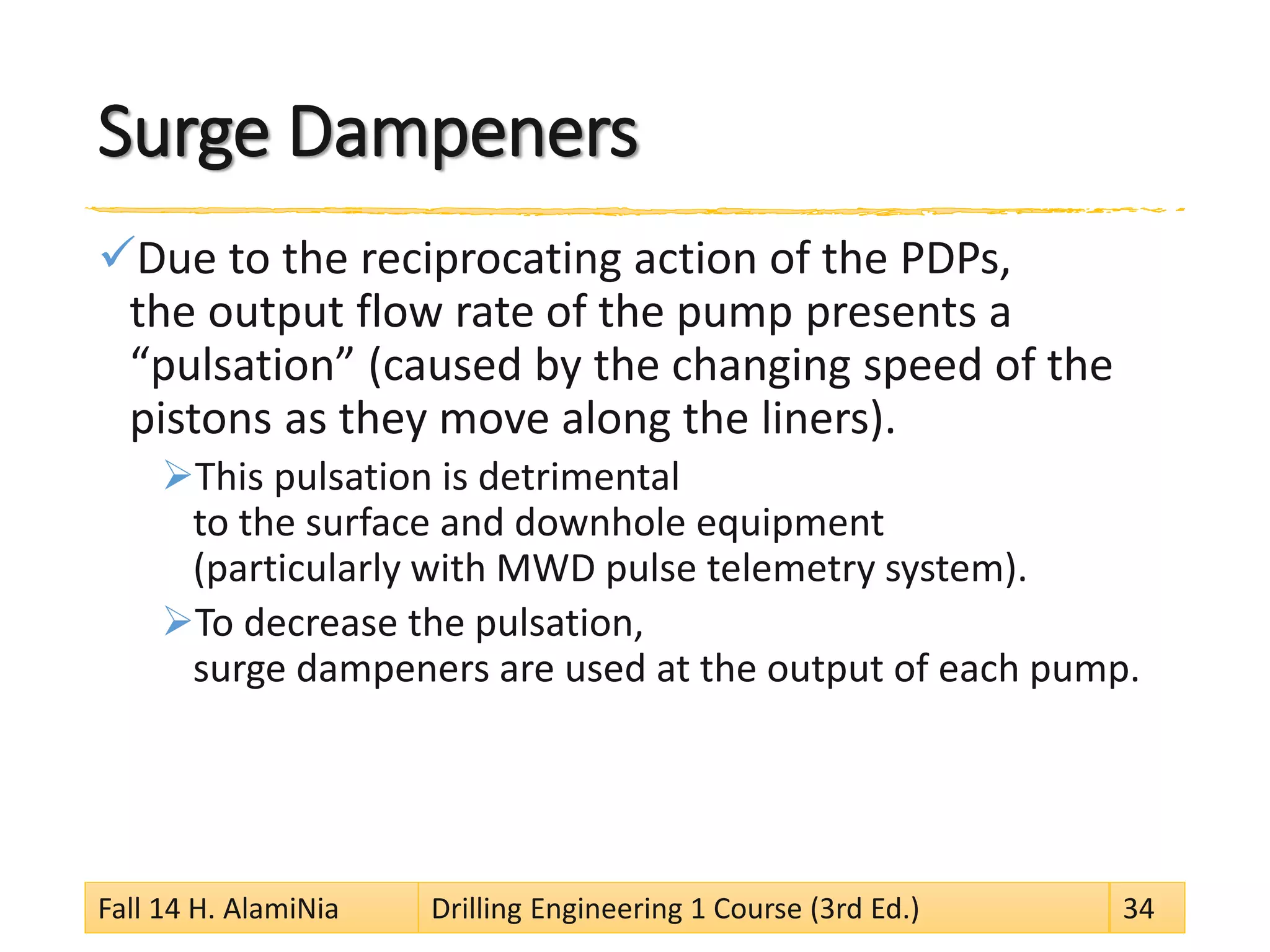 Surge Dampeners 
 
Due to the reciprocating action of the PDPs, the output flow rate of the pump presents a “pulsation” (caused by the changing speed of the pistons as they move along the liners). 
 
This pulsation is detrimental to the surface and downhole equipment (particularly with MWD pulse telemetry system). 
 
To decrease the pulsation, surge dampeners are used at the output of each pump. Fall 14 H. AlamiNia Drilling Engineering 1 Course (3rd Ed.) 34 
 