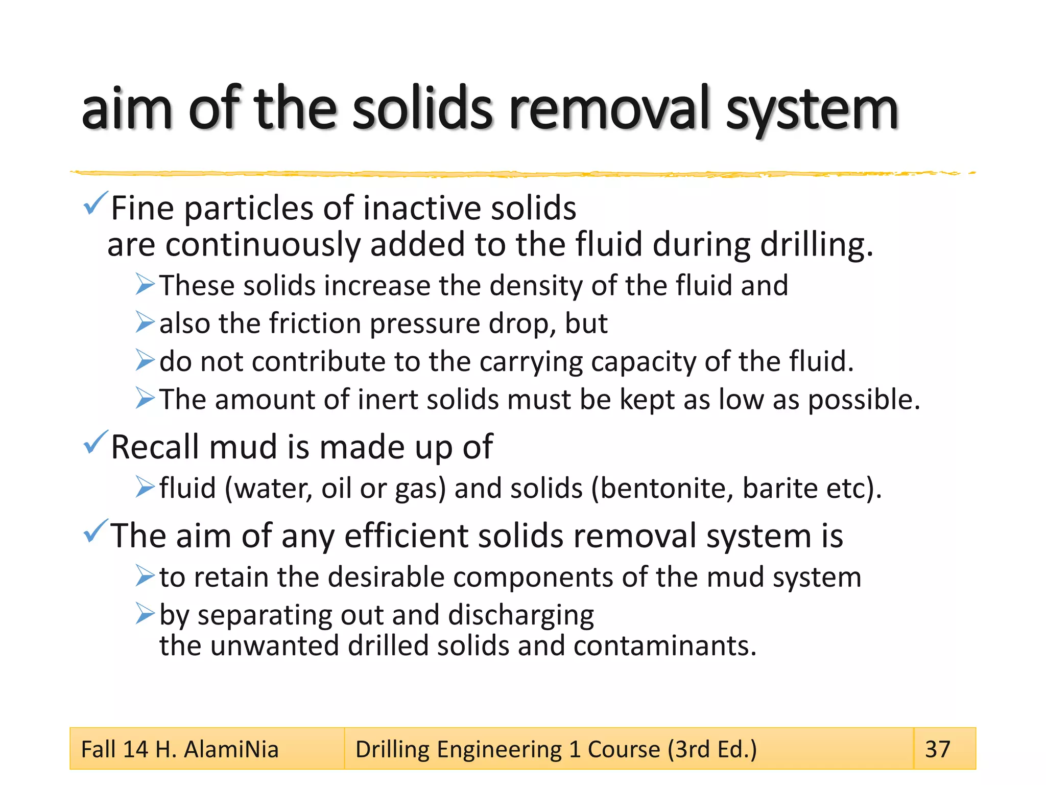 aim of the solids removal system 
 
Fine particles of inactive solids are continuously added to the fluid during drilling. 
 
These solids increase the density of the fluid and 
 
also the friction pressure drop, but 
 
do not contribute to the carrying capacity of the fluid. 
 
The amount of inert solids must be kept as low as possible. 
 
Recall mud is made up of 
 
fluid (water, oil or gas) and solids (bentonite, barite etc). 
 
The aim of any efficient solids removal system is 
 
to retain the desirable components of the mud system 
 
by separating out and discharging the unwanted drilled solids and contaminants. 
Fall 14 H. AlamiNia Drilling Engineering 1 Course (3rd Ed.) 37 
 