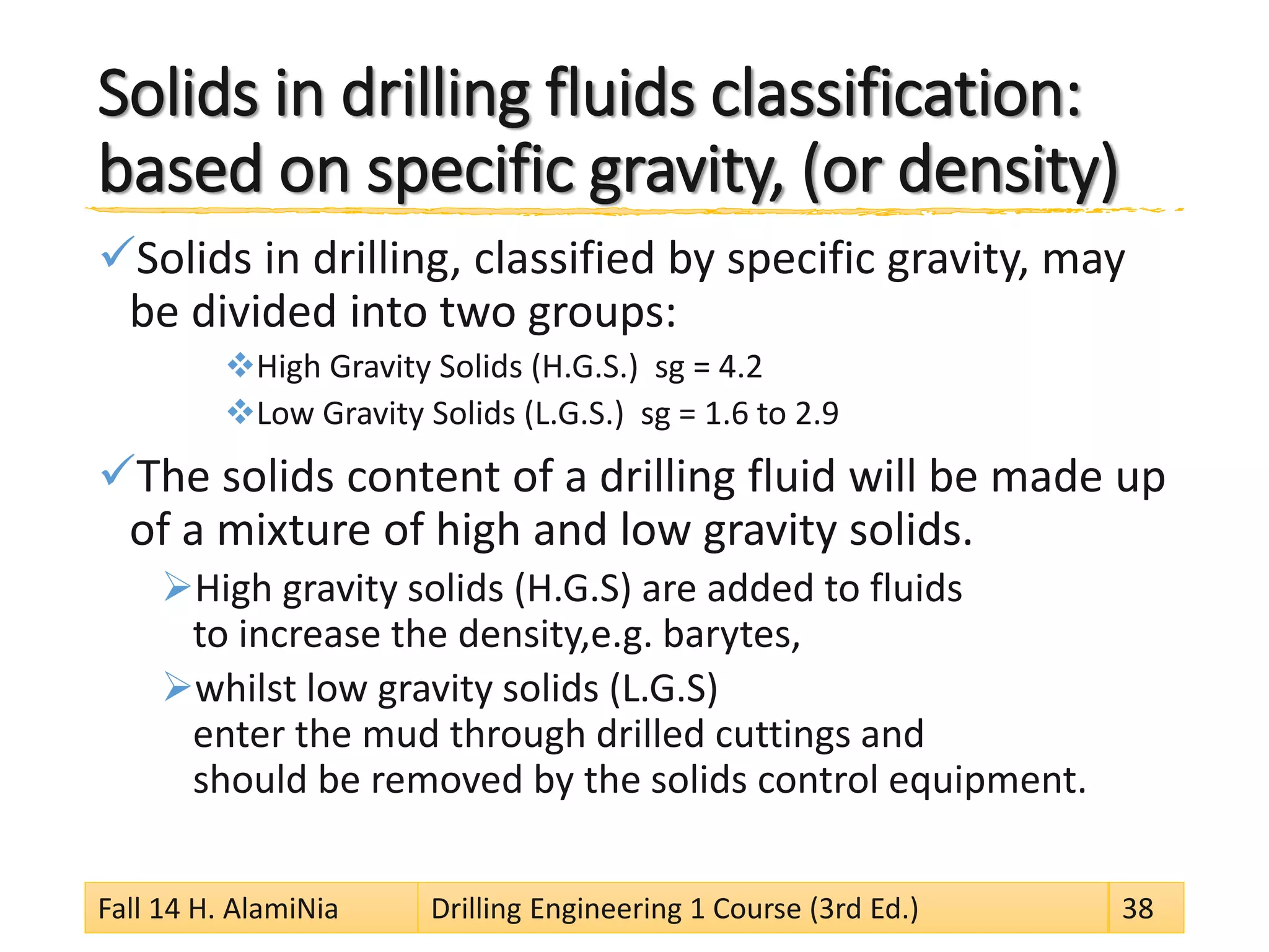 Solids in drilling fluids classification: based on specific gravity, (or density) 
 
Solids in drilling, classified by specific gravity, may be divided into two groups: 
 
High Gravity Solids (H.G.S.) sg = 4.2 
 
Low Gravity Solids (L.G.S.) sg = 1.6 to 2.9 
 
The solids content of a drilling fluid will be made up of a mixture of high and low gravity solids. 
 
High gravity solids (H.G.S) are added to fluids to increase the density,e.g. barytes, 
 
whilst low gravity solids (L.G.S) enter the mud through drilled cuttings and should be removed by the solids control equipment. 
Fall 14 H. AlamiNia Drilling Engineering 1 Course (3rd Ed.) 38 
 