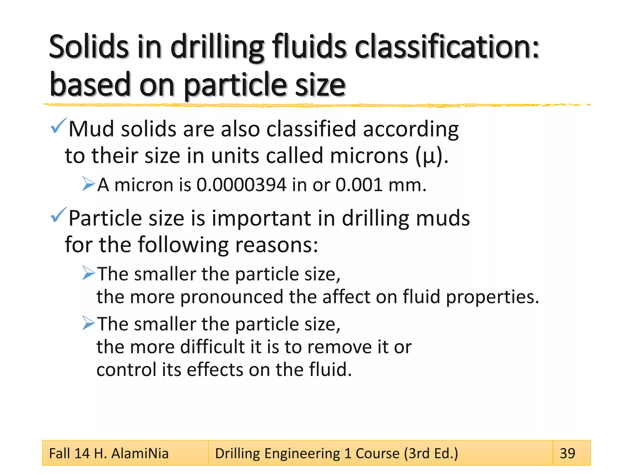 Solids in drilling fluids classification: based on particle size 
 
Mud solids are also classified according to their size in units called microns (μ). 
 
A micron is 0.0000394 in or 0.001 mm. 
 
Particle size is important in drilling muds for the following reasons: 
 
The smaller the particle size, the more pronounced the affect on fluid properties. 
 
The smaller the particle size, the more difficult it is to remove it or control its effects on the fluid. 
Fall 14 H. AlamiNia Drilling Engineering 1 Course (3rd Ed.) 39 
 