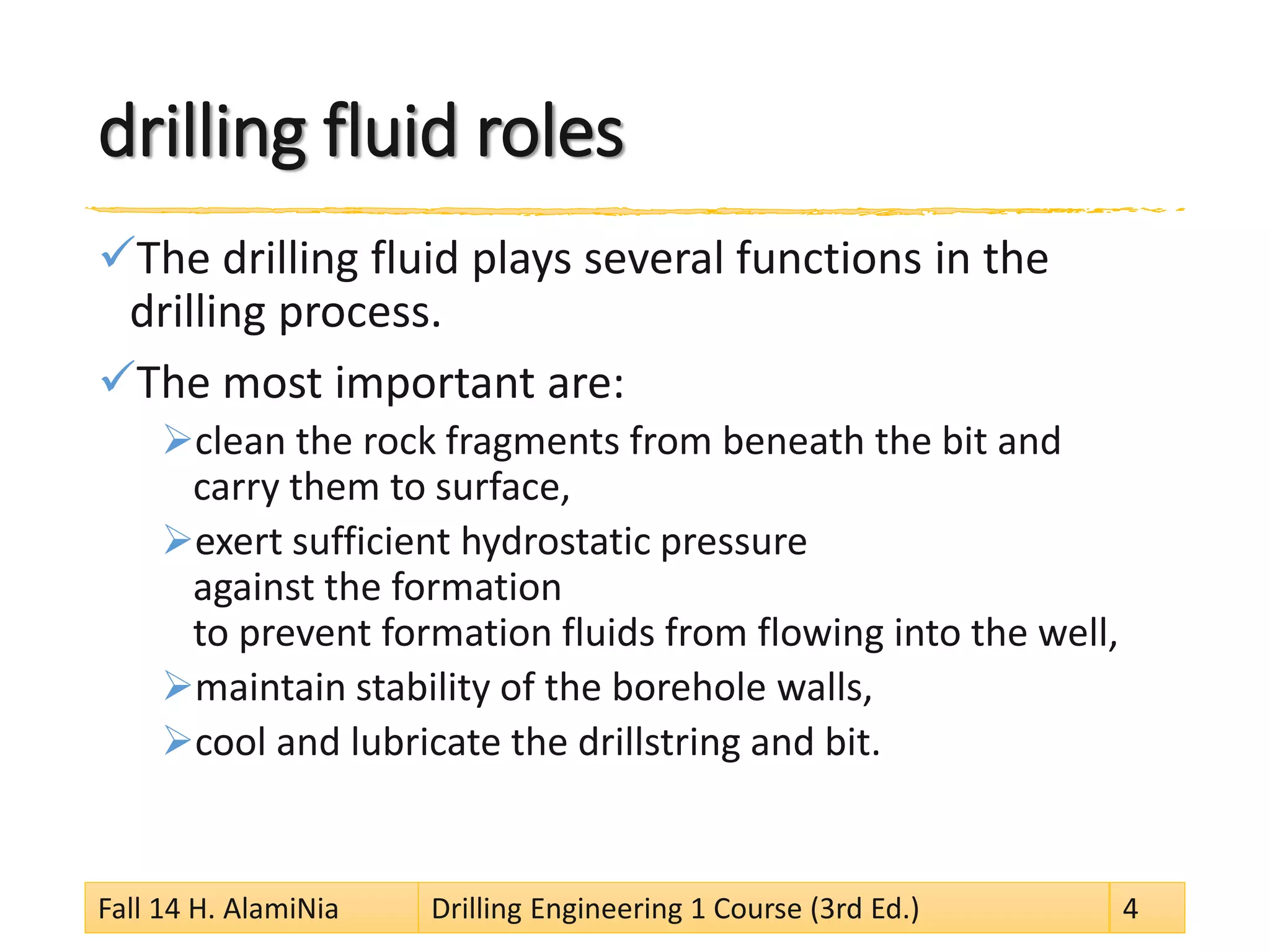 drilling fluid roles 
 
The drilling fluid plays several functions in the drilling process. 
 
The most important are: 
 
clean the rock fragments from beneath the bit and carry them to surface, 
 
exert sufficient hydrostatic pressure against the formation to prevent formation fluids from flowing into the well, 
 
maintain stability of the borehole walls, 
 
cool and lubricate the drillstring and bit. 
Fall 14 H. AlamiNia Drilling Engineering 1 Course (3rd Ed.) 4 
 