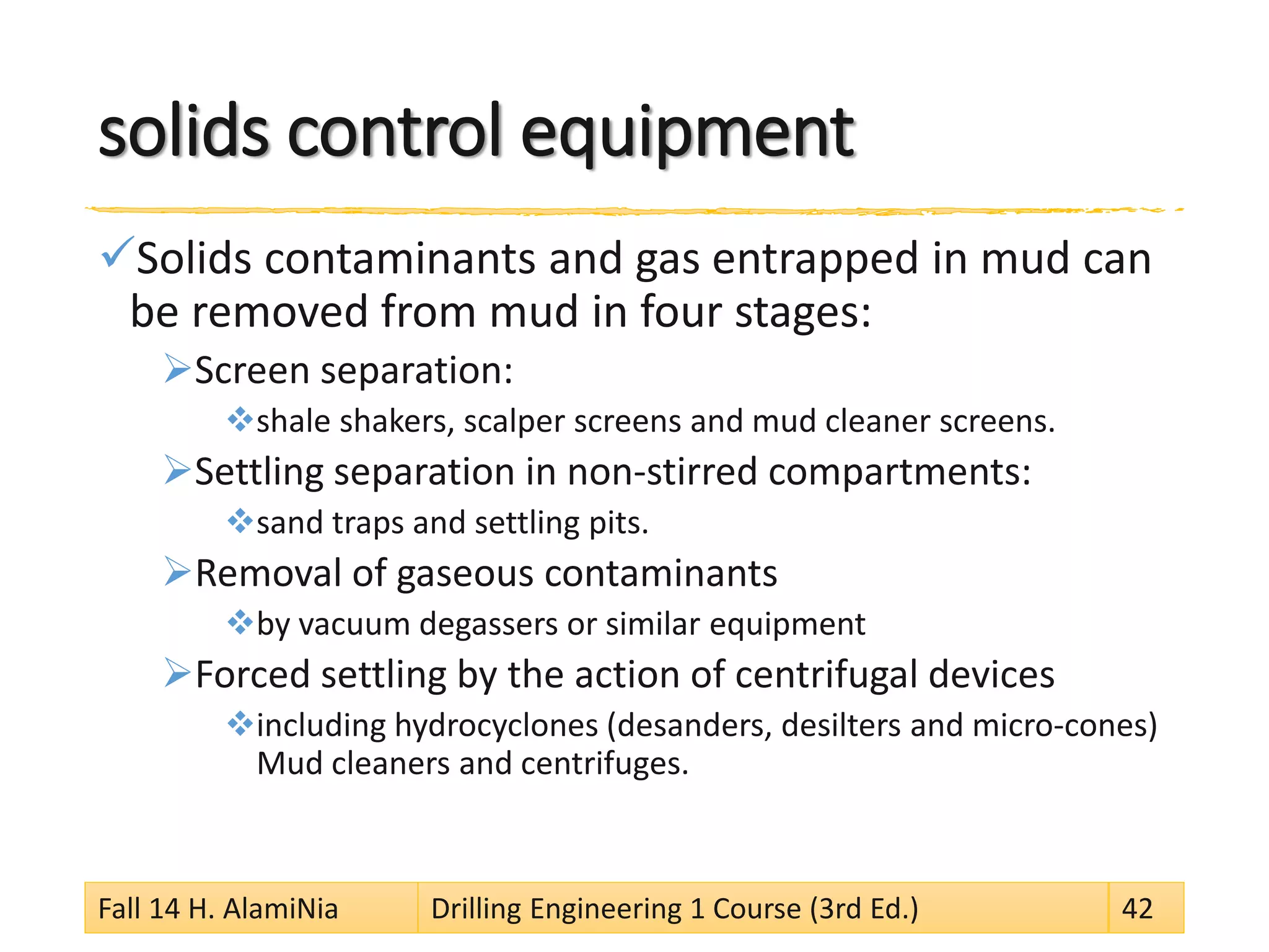 solids control equipment 
 
Solids contaminants and gas entrapped in mud can be removed from mud in four stages: 
 
Screen separation: 
 
shale shakers, scalper screens and mud cleaner screens. 
 
Settling separation in non-stirred compartments: 
 
sand traps and settling pits. 
 
Removal of gaseous contaminants 
 
by vacuum degassers or similar equipment 
 
Forced settling by the action of centrifugal devices 
 
including hydrocyclones (desanders, desilters and micro-cones) Mud cleaners and centrifuges. 
Fall 14 H. AlamiNia Drilling Engineering 1 Course (3rd Ed.) 42 
 