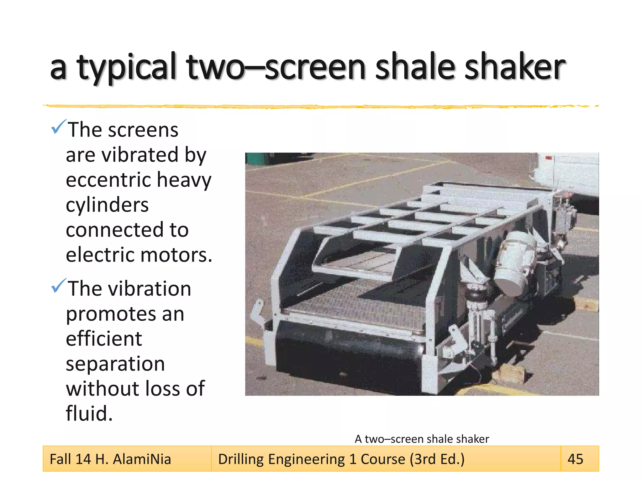 a typical two–screen shale shaker 
 
The screens are vibrated by eccentric heavy cylinders connected to electric motors. 
 
The vibration promotes an efficient separation without loss of fluid. 
A two–screen shale shaker 
Fall 14 H. AlamiNia Drilling Engineering 1 Course (3rd Ed.) 45 
 