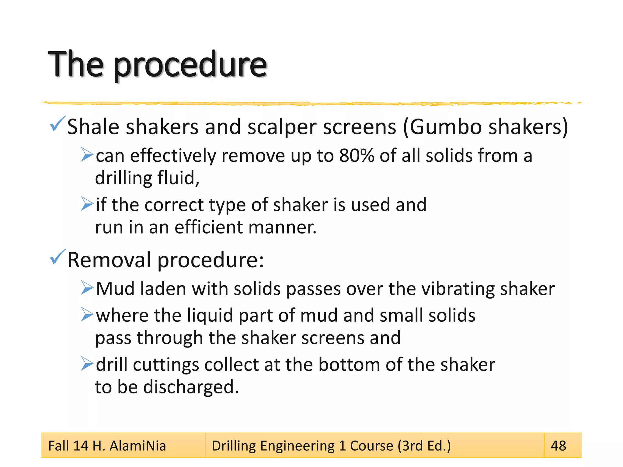 The procedure 
 
Shale shakers and scalper screens (Gumbo shakers) 
 
can effectively remove up to 80% of all solids from a drilling fluid, 
 
if the correct type of shaker is used and run in an efficient manner. 
 
Removal procedure: 
 
Mud laden with solids passes over the vibrating shaker 
 
where the liquid part of mud and small solids pass through the shaker screens and 
 
drill cuttings collect at the bottom of the shaker to be discharged. 
Fall 14 H. AlamiNia Drilling Engineering 1 Course (3rd Ed.) 48 
 