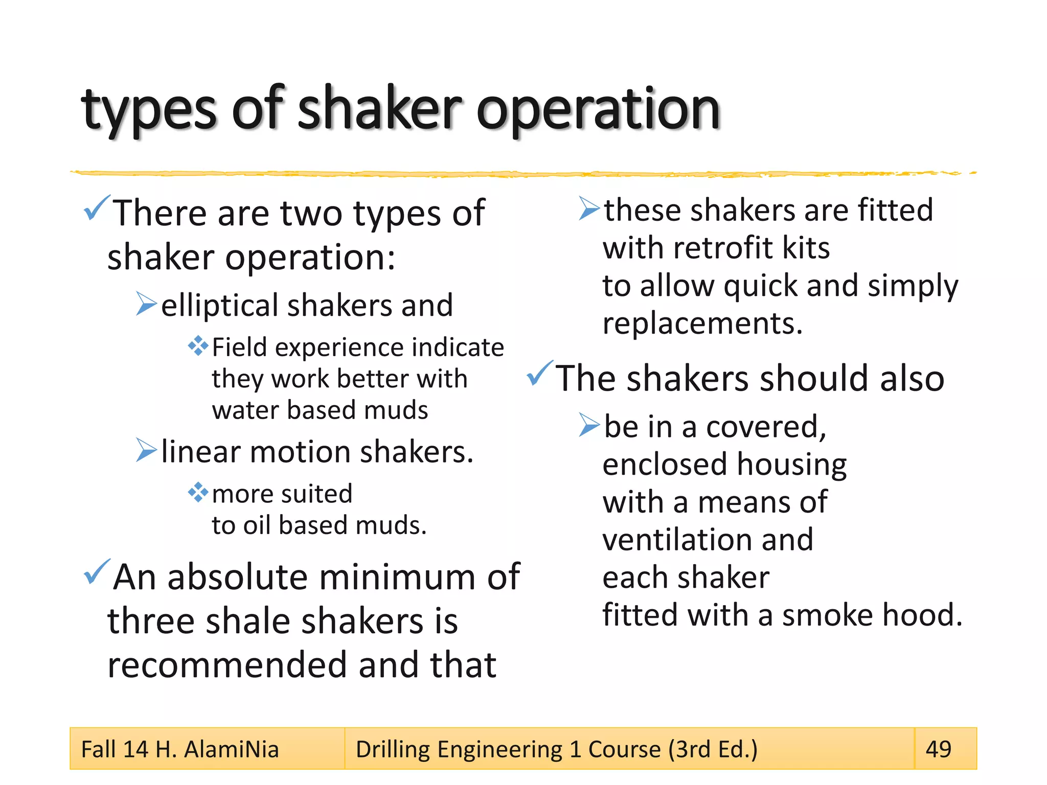 types of shaker operation 
 
There are two types of shaker operation: 
 
elliptical shakers and 
 
Field experience indicate they work better with water based muds 
 
linear motion shakers. 
 
more suited to oil based muds. 
 
An absolute minimum of three shale shakers is recommended and that 
 
these shakers are fitted with retrofit kits to allow quick and simply replacements. 
 
The shakers should also 
 
be in a covered, enclosed housing with a means of ventilation and each shaker fitted with a smoke hood. 
Fall 14 H. AlamiNia Drilling Engineering 1 Course (3rd Ed.) 49 
 