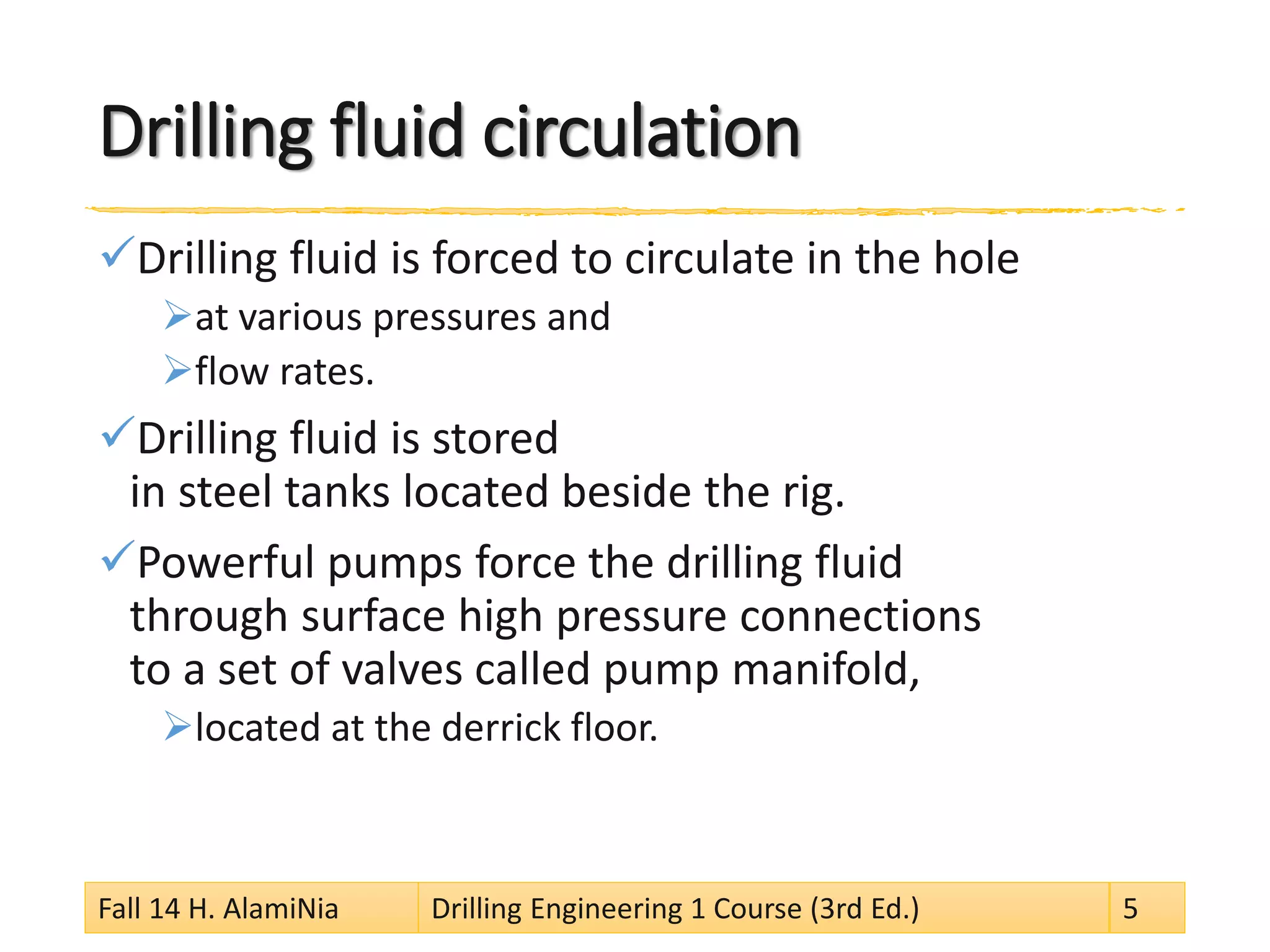 Drilling fluid circulation 
 
Drilling fluid is forced to circulate in the hole 
 
at various pressures and 
 
flow rates. 
 
Drilling fluid is stored in steel tanks located beside the rig. 
 
Powerful pumps force the drilling fluid through surface high pressure connections to a set of valves called pump manifold, 
 
located at the derrick floor. Fall 14 H. AlamiNia Drilling Engineering 1 Course (3rd Ed.) 5 
 