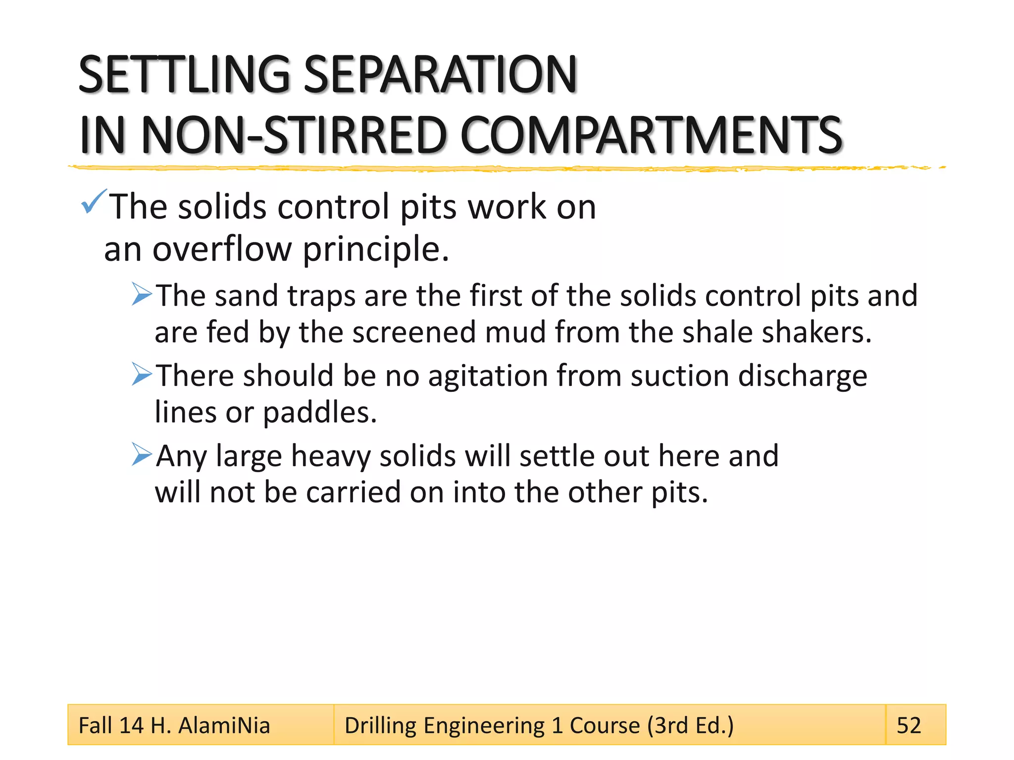 SETTLING SEPARATION IN NON-STIRRED COMPARTMENTS 
 
The solids control pits work on an overflow principle. 
 
The sand traps are the first of the solids control pits and are fed by the screened mud from the shale shakers. 
 
There should be no agitation from suction discharge lines or paddles. 
 
Any large heavy solids will settle out here and will not be carried on into the other pits. Fall 14 H. AlamiNia Drilling Engineering 1 Course (3rd Ed.) 52 
 