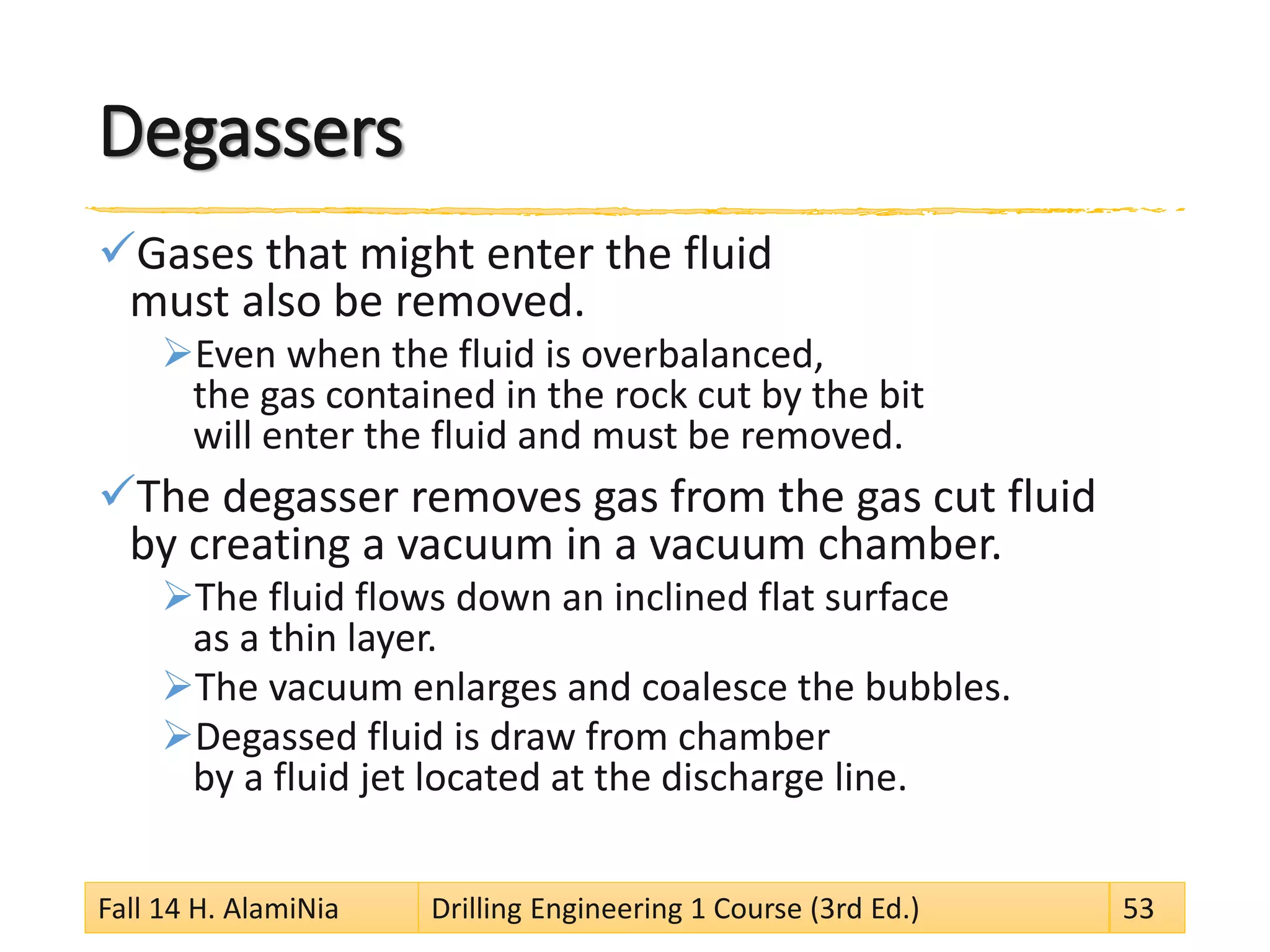 Degassers 
 
Gases that might enter the fluid must also be removed. 
 
Even when the fluid is overbalanced, the gas contained in the rock cut by the bit will enter the fluid and must be removed. 
 
The degasser removes gas from the gas cut fluid by creating a vacuum in a vacuum chamber. 
 
The fluid flows down an inclined flat surface as a thin layer. 
 
The vacuum enlarges and coalesce the bubbles. 
 
Degassed fluid is draw from chamber by a fluid jet located at the discharge line. 
Fall 14 H. AlamiNia Drilling Engineering 1 Course (3rd Ed.) 53 
 