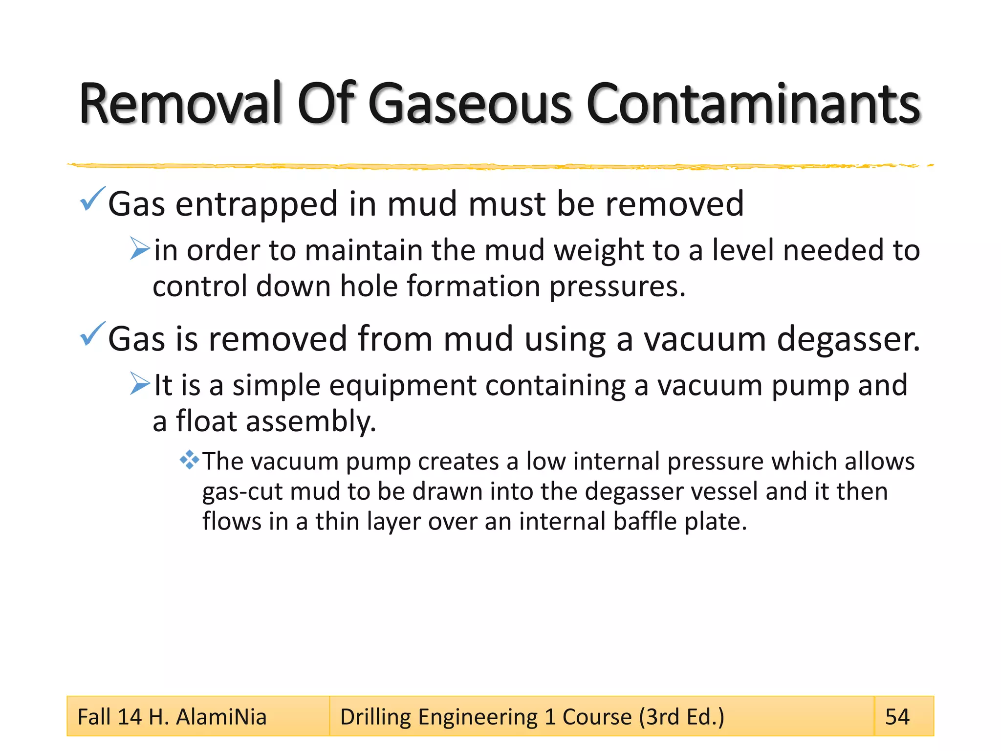 Removal Of Gaseous Contaminants 
 
Gas entrapped in mud must be removed 
 
in order to maintain the mud weight to a level needed to control down hole formation pressures. 
 
Gas is removed from mud using a vacuum degasser. 
 
It is a simple equipment containing a vacuum pump and a float assembly. 
 
The vacuum pump creates a low internal pressure which allows gas-cut mud to be drawn into the degasser vessel and it then flows in a thin layer over an internal baffle plate. Fall 14 H. AlamiNia Drilling Engineering 1 Course (3rd Ed.) 54 
 