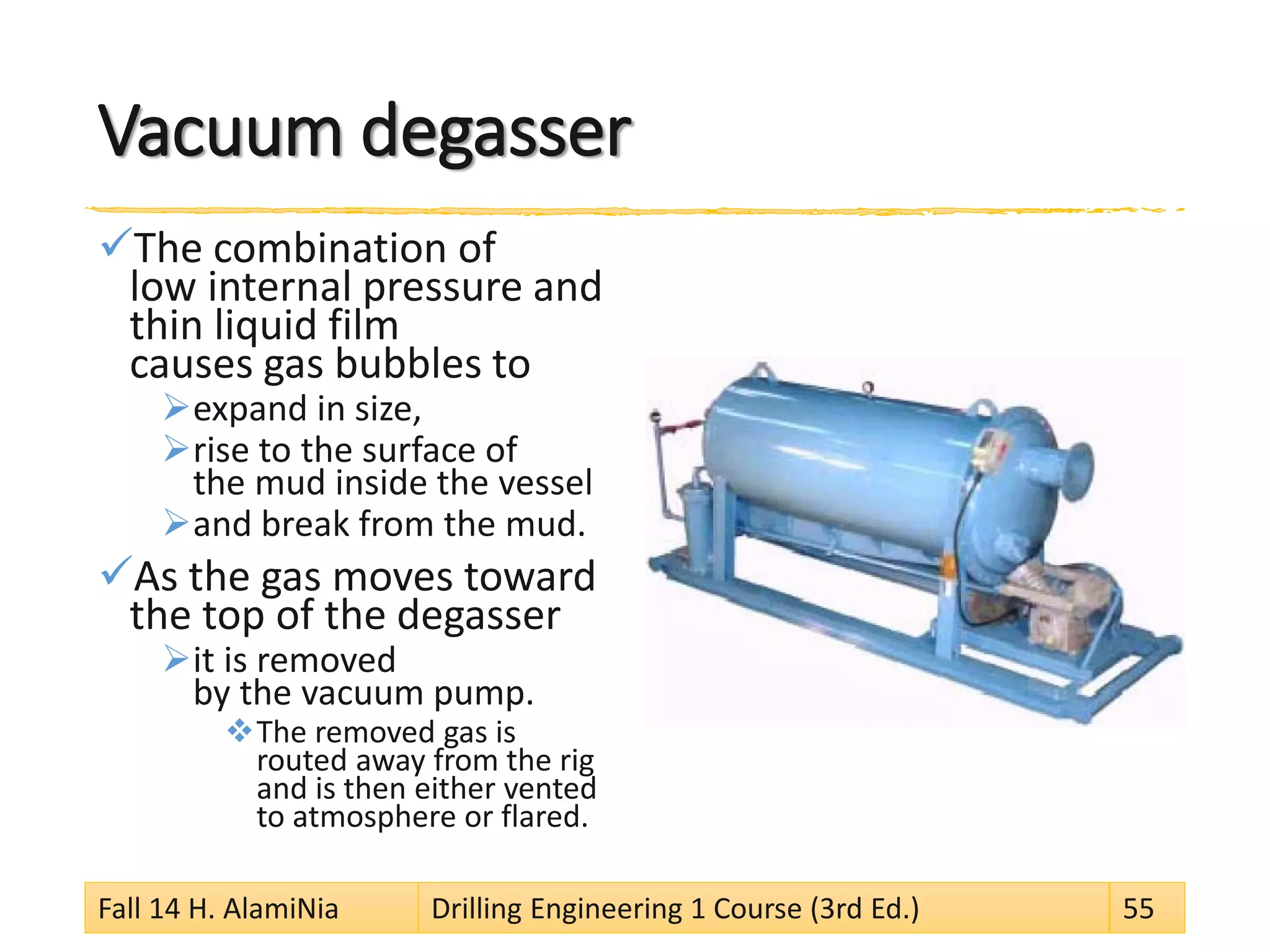 Vacuum degasser 
 
The combination of low internal pressure and thin liquid film causes gas bubbles to 
 
expand in size, 
 
rise to the surface of the mud inside the vessel 
 
and break from the mud. 
 
As the gas moves toward the top of the degasser 
 
it is removed by the vacuum pump. 
 
The removed gas is routed away from the rig and is then either vented to atmosphere or flared. 
Fall 14 H. AlamiNia Drilling Engineering 1 Course (3rd Ed.) 55 
 