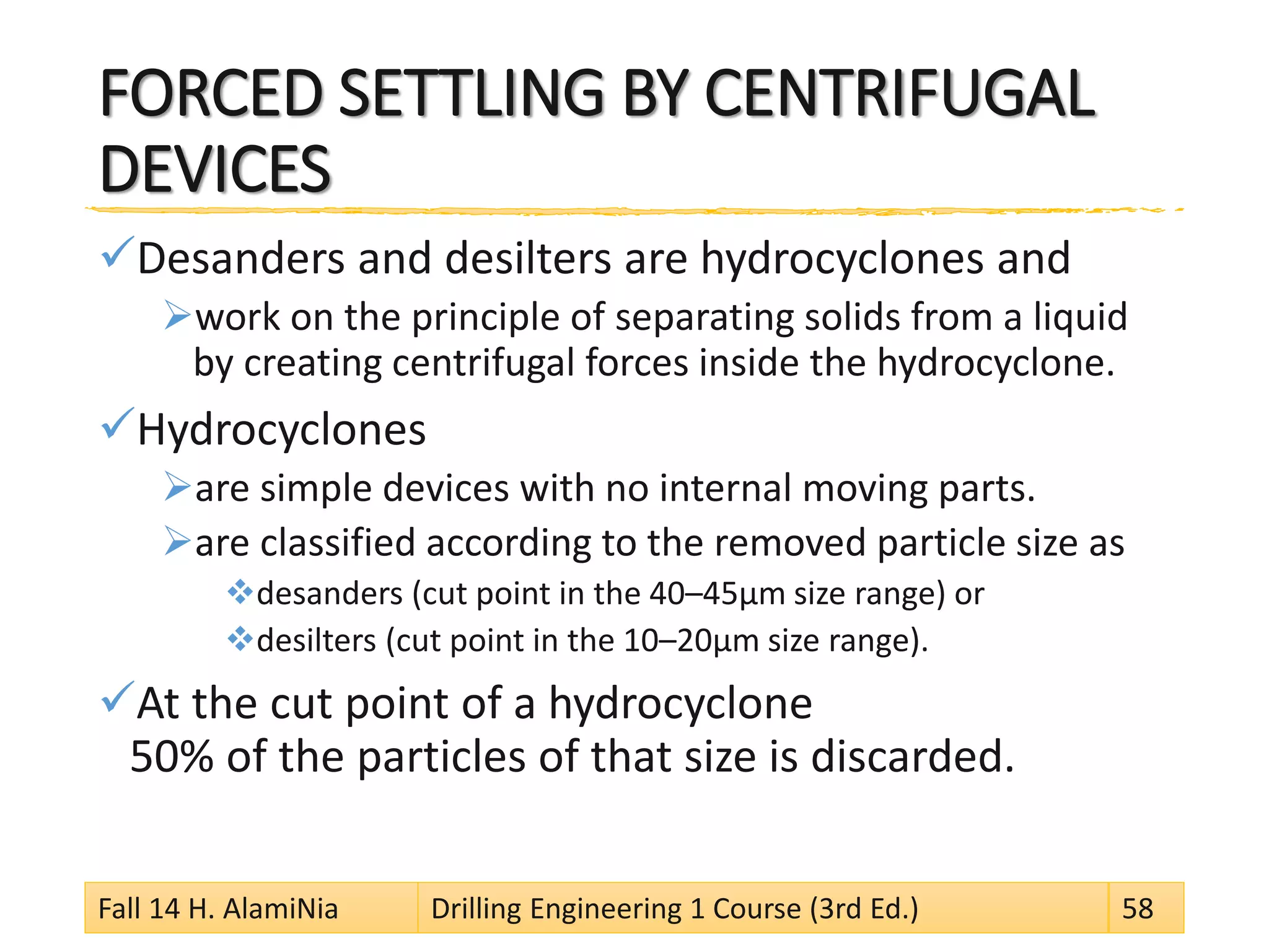 FORCED SETTLING BY CENTRIFUGAL DEVICES 
 
Desanders and desilters are hydrocyclones and 
 
work on the principle of separating solids from a liquid by creating centrifugal forces inside the hydrocyclone. 
 
Hydrocyclones 
 
are simple devices with no internal moving parts. 
 
are classified according to the removed particle size as 
 
desanders (cut point in the 40–45μm size range) or 
 
desilters (cut point in the 10–20μm size range). 
 
At the cut point of a hydrocyclone 50% of the particles of that size is discarded. Fall 14 H. AlamiNia Drilling Engineering 1 Course (3rd Ed.) 58 
 