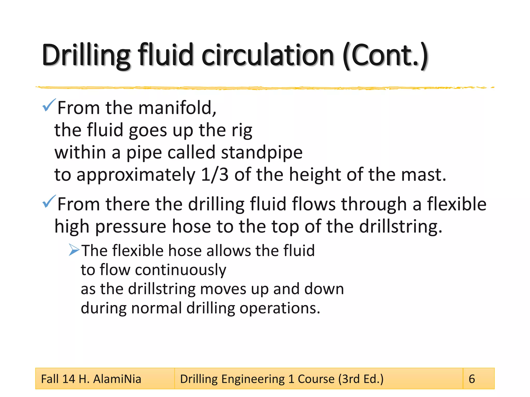 Drilling fluid circulation (Cont.) 
 
From the manifold, the fluid goes up the rig within a pipe called standpipe to approximately 1/3 of the height of the mast. 
 
From there the drilling fluid flows through a flexible high pressure hose to the top of the drillstring. 
 
The flexible hose allows the fluid to flow continuously as the drillstring moves up and down during normal drilling operations. 
Fall 14 H. AlamiNia Drilling Engineering 1 Course (3rd Ed.) 6 
 