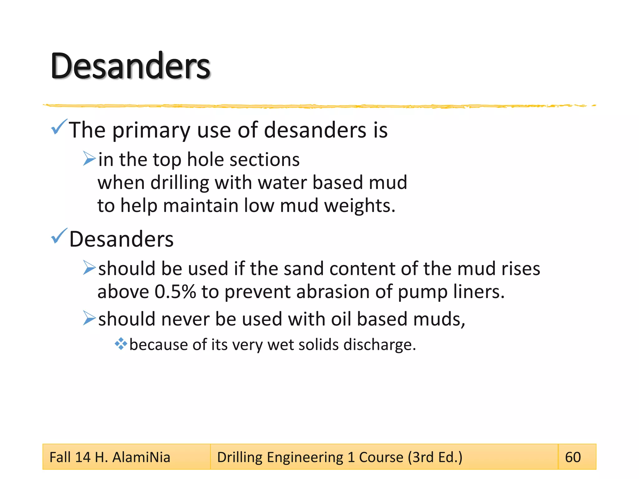 Desanders 
 
The primary use of desanders is 
 
in the top hole sections when drilling with water based mud to help maintain low mud weights. 
 
Desanders 
 
should be used if the sand content of the mud rises above 0.5% to prevent abrasion of pump liners. 
 
should never be used with oil based muds, 
 
because of its very wet solids discharge. 
Fall 14 H. AlamiNia Drilling Engineering 1 Course (3rd Ed.) 60 
 