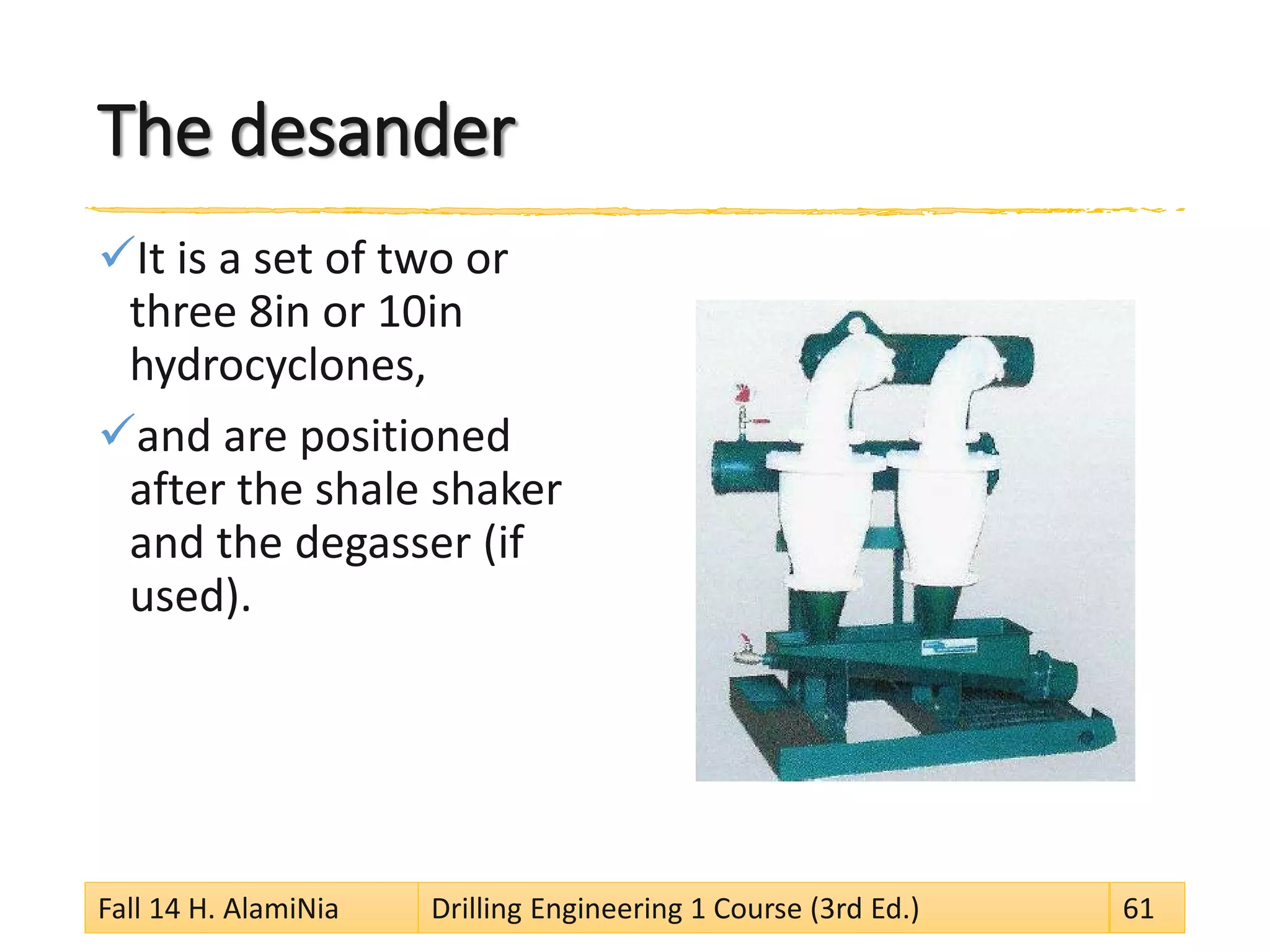 The desander 
 
It is a set of two or three 8in or 10in hydrocyclones, 
 
and are positioned after the shale shaker and the degasser (if used). Fall 14 H. AlamiNia Drilling Engineering 1 Course (3rd Ed.) 61 
 