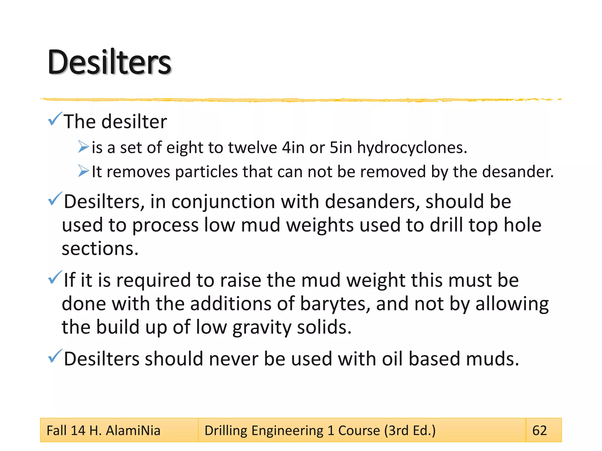 Desilters 
 
The desilter 
 
is a set of eight to twelve 4in or 5in hydrocyclones. 
 
It removes particles that can not be removed by the desander. 
 
Desilters, in conjunction with desanders, should be used to process low mud weights used to drill top hole sections. 
 
If it is required to raise the mud weight this must be done with the additions of barytes, and not by allowing the build up of low gravity solids. 
 
Desilters should never be used with oil based muds. 
Fall 14 H. AlamiNia Drilling Engineering 1 Course (3rd Ed.) 62 
 