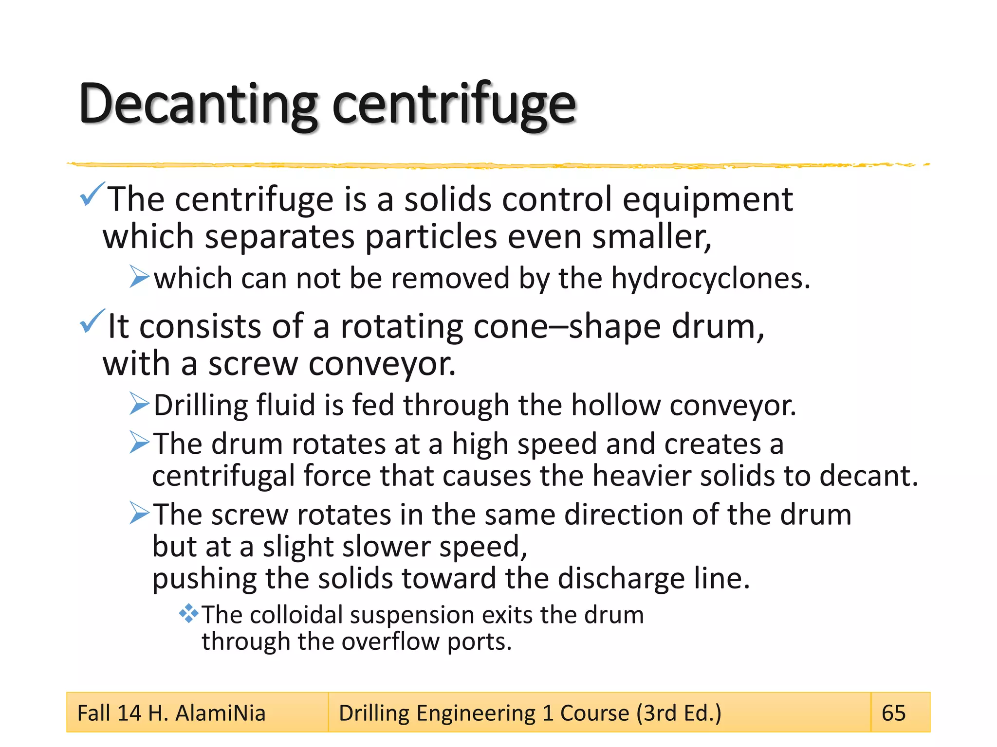 Decanting centrifuge 
 
The centrifuge is a solids control equipment which separates particles even smaller, 
 
which can not be removed by the hydrocyclones. 
 
It consists of a rotating cone–shape drum, with a screw conveyor. 
 
Drilling fluid is fed through the hollow conveyor. 
 
The drum rotates at a high speed and creates a centrifugal force that causes the heavier solids to decant. 
 
The screw rotates in the same direction of the drum but at a slight slower speed, pushing the solids toward the discharge line. 
 
The colloidal suspension exits the drum through the overflow ports. Fall 14 H. AlamiNia Drilling Engineering 1 Course (3rd Ed.) 65 
 