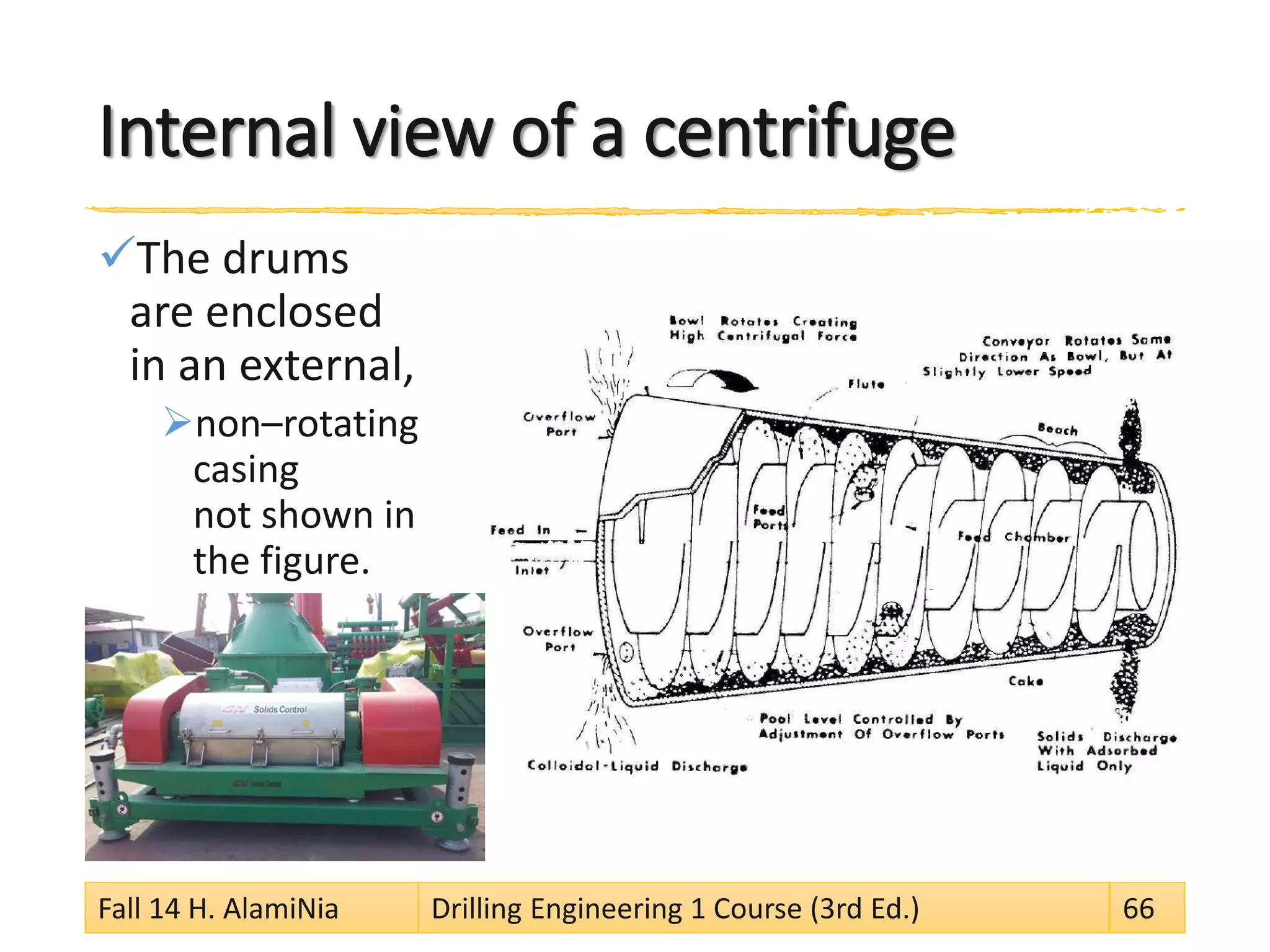 Internal view of a centrifuge 
 
The drums are enclosed in an external, 
 
non–rotating casing not shown in the figure. 
Fall 14 H. AlamiNia Drilling Engineering 1 Course (3rd Ed.) 66 
 