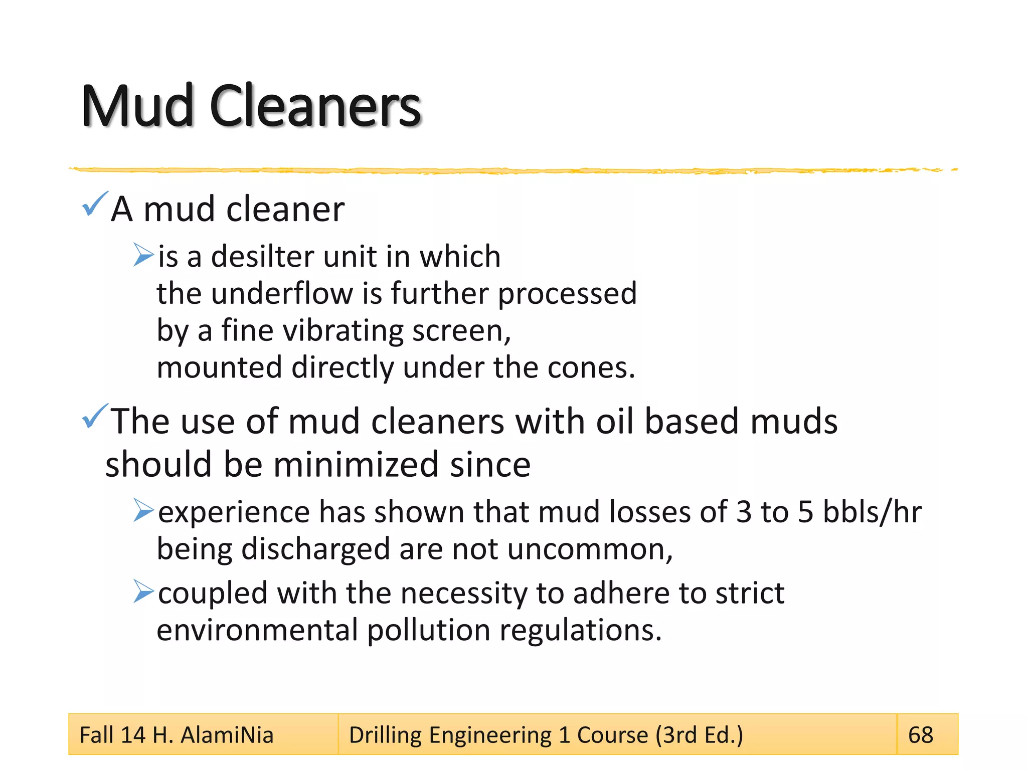 Mud Cleaners 
 
A mud cleaner 
 
is a desilter unit in which the underflow is further processed by a fine vibrating screen, mounted directly under the cones. 
 
The use of mud cleaners with oil based muds should be minimized since 
 
experience has shown that mud losses of 3 to 5 bbls/hr being discharged are not uncommon, 
 
coupled with the necessity to adhere to strict environmental pollution regulations. 
Fall 14 H. AlamiNia Drilling Engineering 1 Course (3rd Ed.) 68 
 
