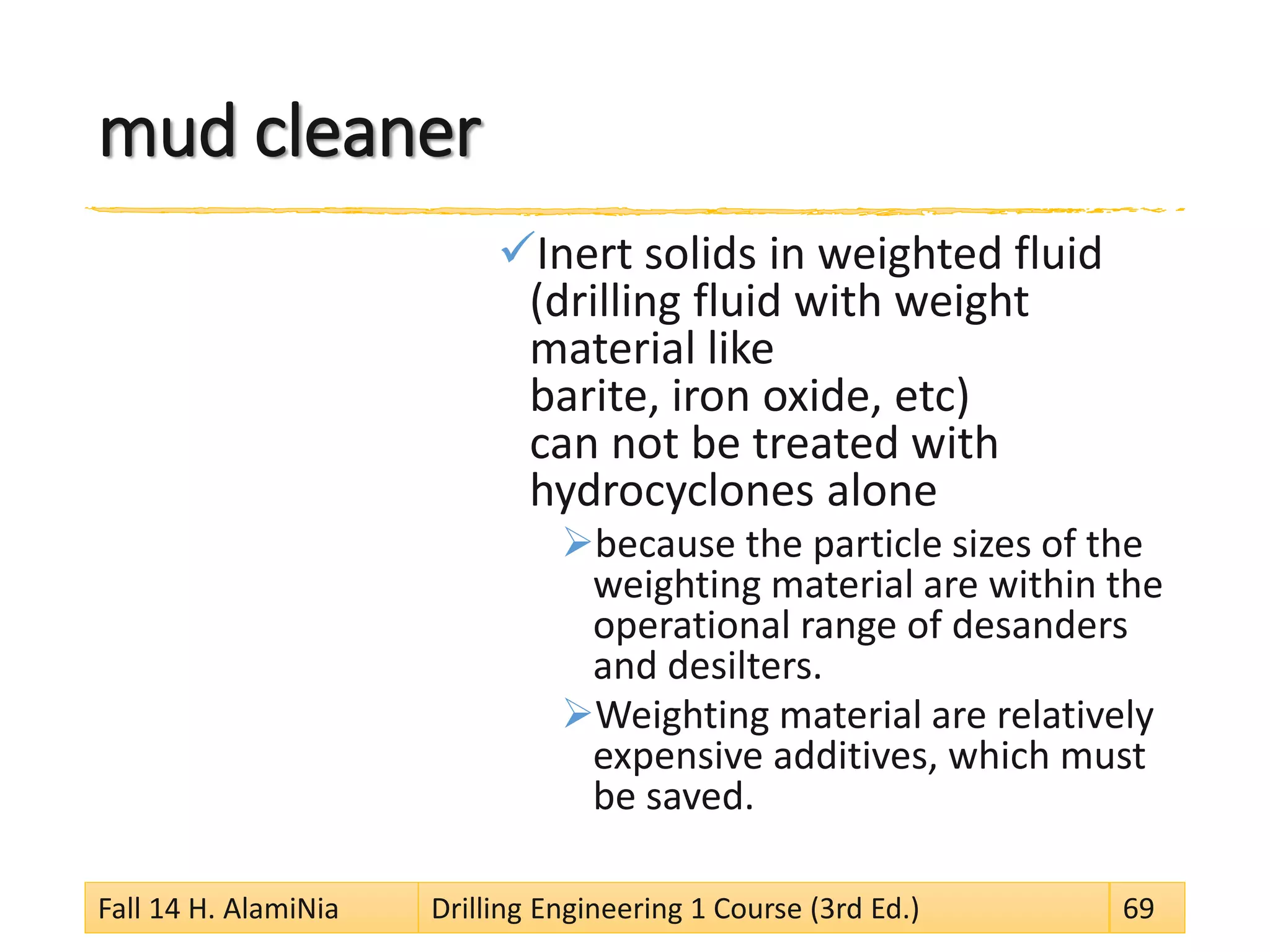mud cleaner 
 
Inert solids in weighted fluid (drilling fluid with weight material like barite, iron oxide, etc) can not be treated with hydrocyclones alone 
 
because the particle sizes of the weighting material are within the operational range of desanders and desilters. 
 
Weighting material are relatively expensive additives, which must be saved. 
Fall 14 H. AlamiNia Drilling Engineering 1 Course (3rd Ed.) 69 
 