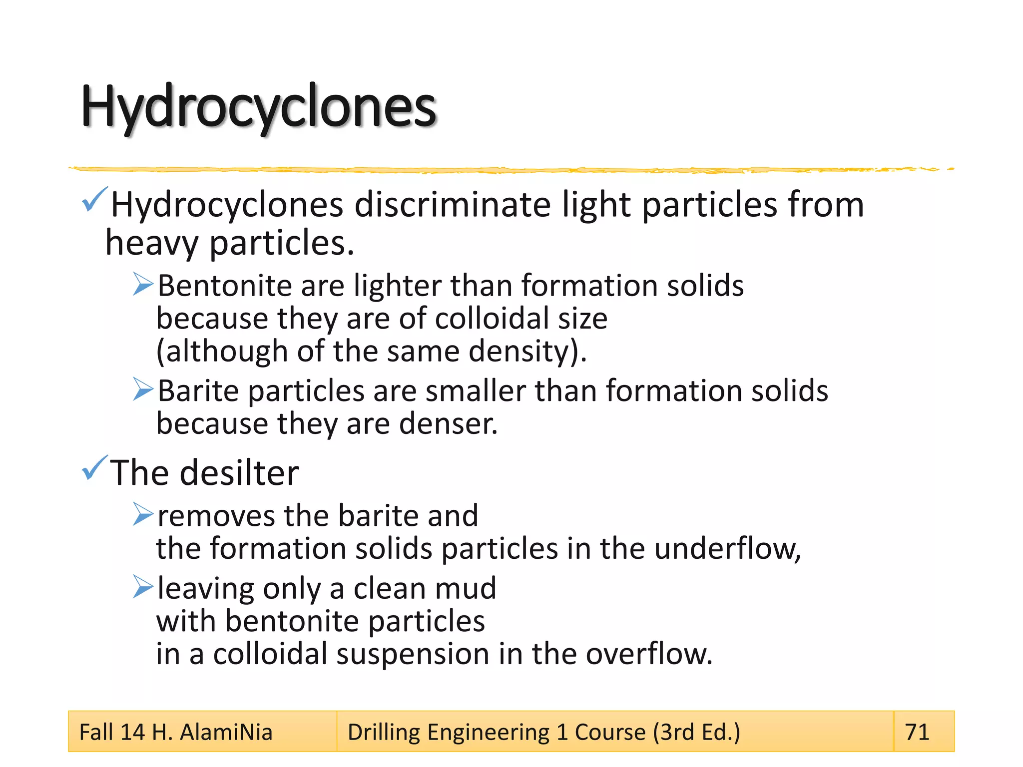 Hydrocyclones 
 
Hydrocyclones discriminate light particles from heavy particles. 
 
Bentonite are lighter than formation solids because they are of colloidal size (although of the same density). 
 
Barite particles are smaller than formation solids because they are denser. 
 
The desilter 
 
removes the barite and the formation solids particles in the underflow, 
 
leaving only a clean mud with bentonite particles in a colloidal suspension in the overflow. Fall 14 H. AlamiNia Drilling Engineering 1 Course (3rd Ed.) 71 
 