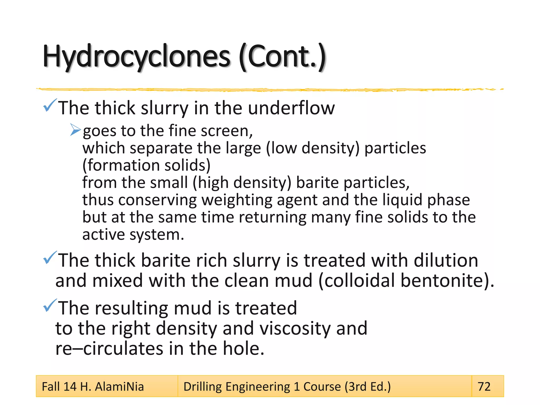 Hydrocyclones (Cont.) 
 
The thick slurry in the underflow 
 
goes to the fine screen, which separate the large (low density) particles (formation solids) from the small (high density) barite particles, thus conserving weighting agent and the liquid phase but at the same time returning many fine solids to the active system. 
 
The thick barite rich slurry is treated with dilution and mixed with the clean mud (colloidal bentonite). 
 
The resulting mud is treated to the right density and viscosity and re–circulates in the hole. Fall 14 H. AlamiNia Drilling Engineering 1 Course (3rd Ed.) 72 
 