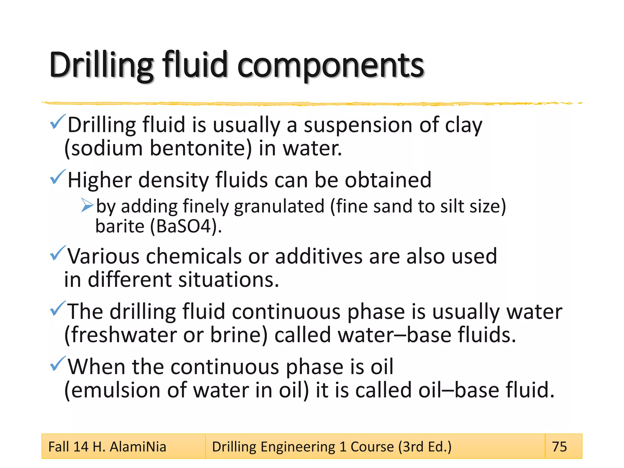 Drilling fluid components 
 
Drilling fluid is usually a suspension of clay (sodium bentonite) in water. 
 
Higher density fluids can be obtained 
 
by adding finely granulated (fine sand to silt size) barite (BaSO4). 
 
Various chemicals or additives are also used in different situations. 
 
The drilling fluid continuous phase is usually water (freshwater or brine) called water–base fluids. 
 
When the continuous phase is oil (emulsion of water in oil) it is called oil–base fluid. Fall 14 H. AlamiNia Drilling Engineering 1 Course (3rd Ed.) 75 
 