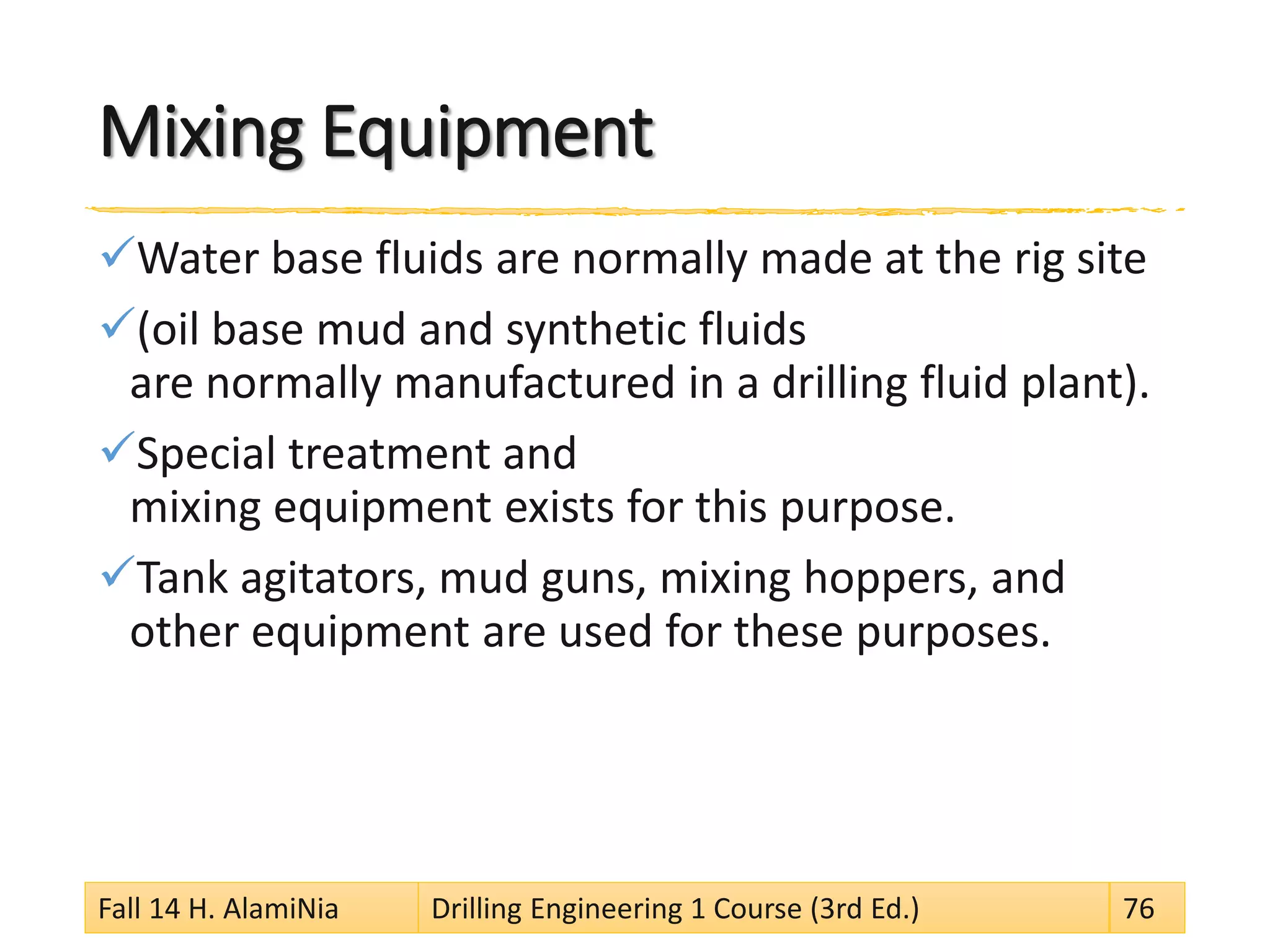 Mixing Equipment 
 
Water base fluids are normally made at the rig site 
 
(oil base mud and synthetic fluids are normally manufactured in a drilling fluid plant). 
 
Special treatment and mixing equipment exists for this purpose. 
 
Tank agitators, mud guns, mixing hoppers, and other equipment are used for these purposes. 
Fall 14 H. AlamiNia Drilling Engineering 1 Course (3rd Ed.) 76 
 