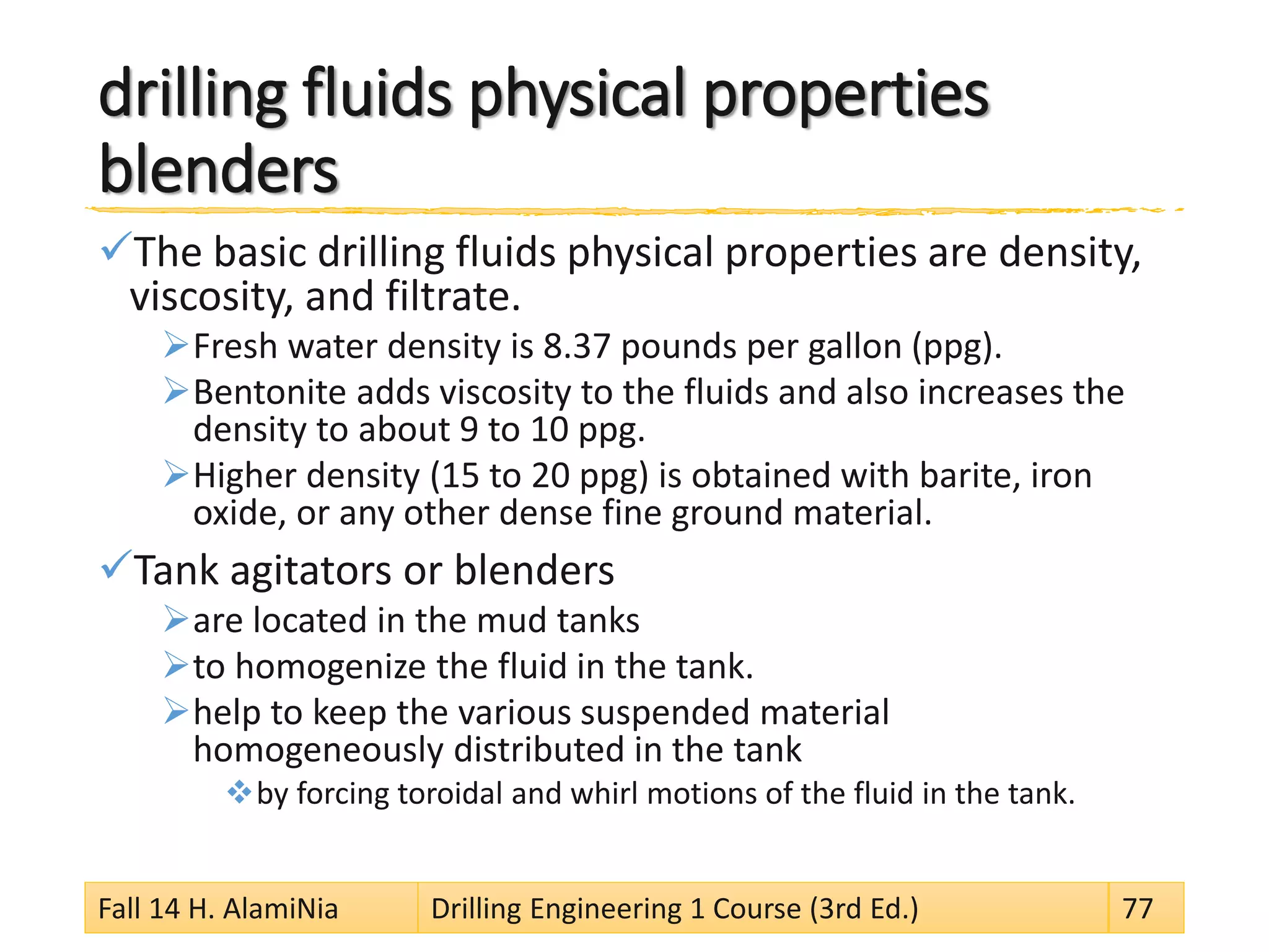 drilling fluids physical propertiesblenders 
 
The basic drilling fluids physical properties are density, viscosity, and filtrate. 
 
Fresh water density is 8.37 pounds per gallon (ppg). 
 
Bentonite adds viscosity to the fluids and also increases the density to about 9 to 10 ppg. 
 
Higher density (15 to 20 ppg) is obtained with barite, iron oxide, or any other dense fine ground material. 
 
Tank agitators or blenders 
 
are located in the mud tanks 
 
to homogenize the fluid in the tank. 
 
help to keep the various suspended material homogeneously distributed in the tank 
 
by forcing toroidal and whirl motions of the fluid in the tank. 
Fall 14 H. AlamiNia Drilling Engineering 1 Course (3rd Ed.) 77 
 