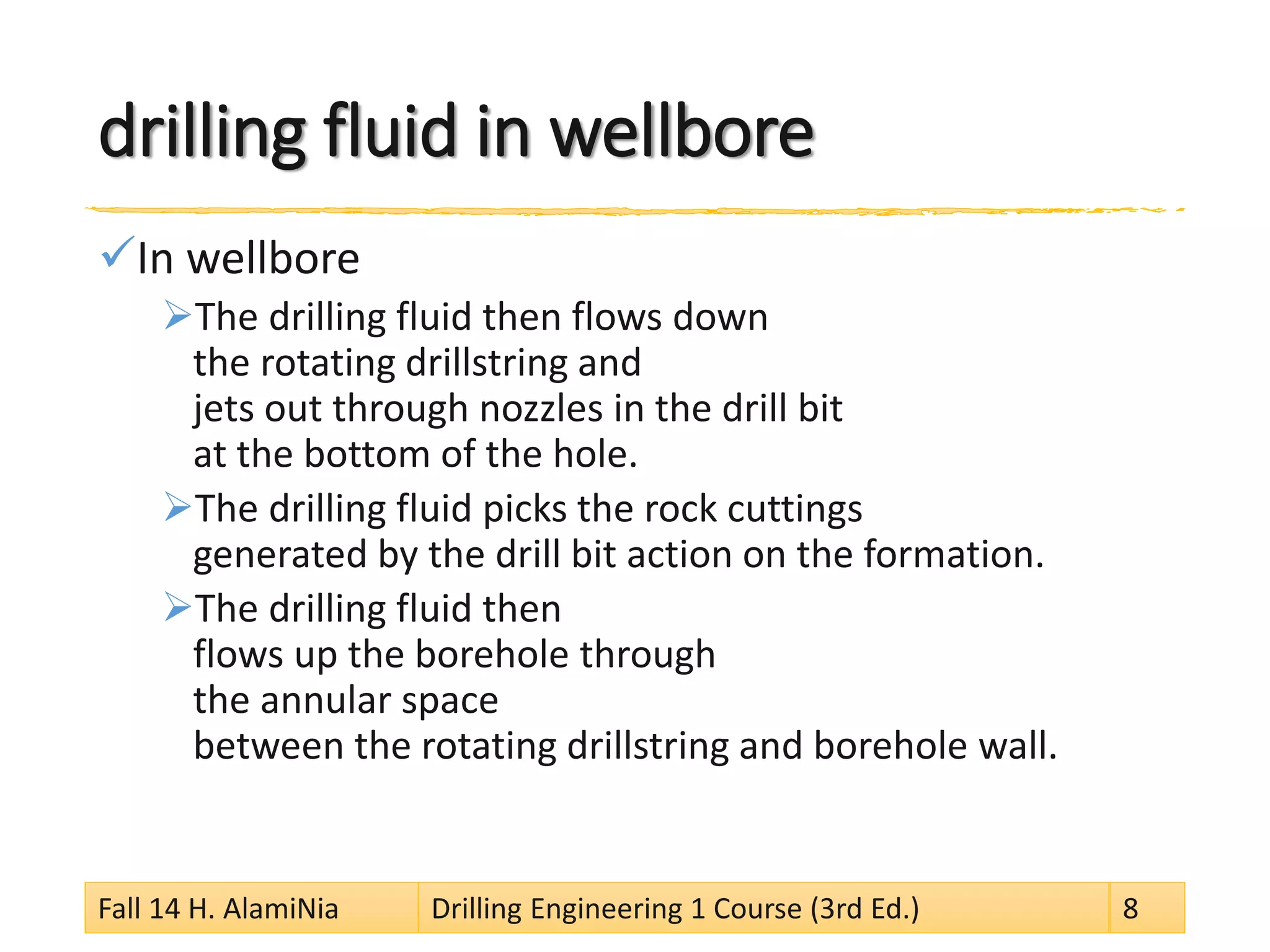 drilling fluid in wellbore 
 
In wellbore 
 
The drilling fluid then flows down the rotating drillstring and jets out through nozzles in the drill bit at the bottom of the hole. 
 
The drilling fluid picks the rock cuttings generated by the drill bit action on the formation. 
 
The drilling fluid then flows up the borehole through the annular space between the rotating drillstring and borehole wall. 
Fall 14 H. AlamiNia Drilling Engineering 1 Course (3rd Ed.) 8 
 