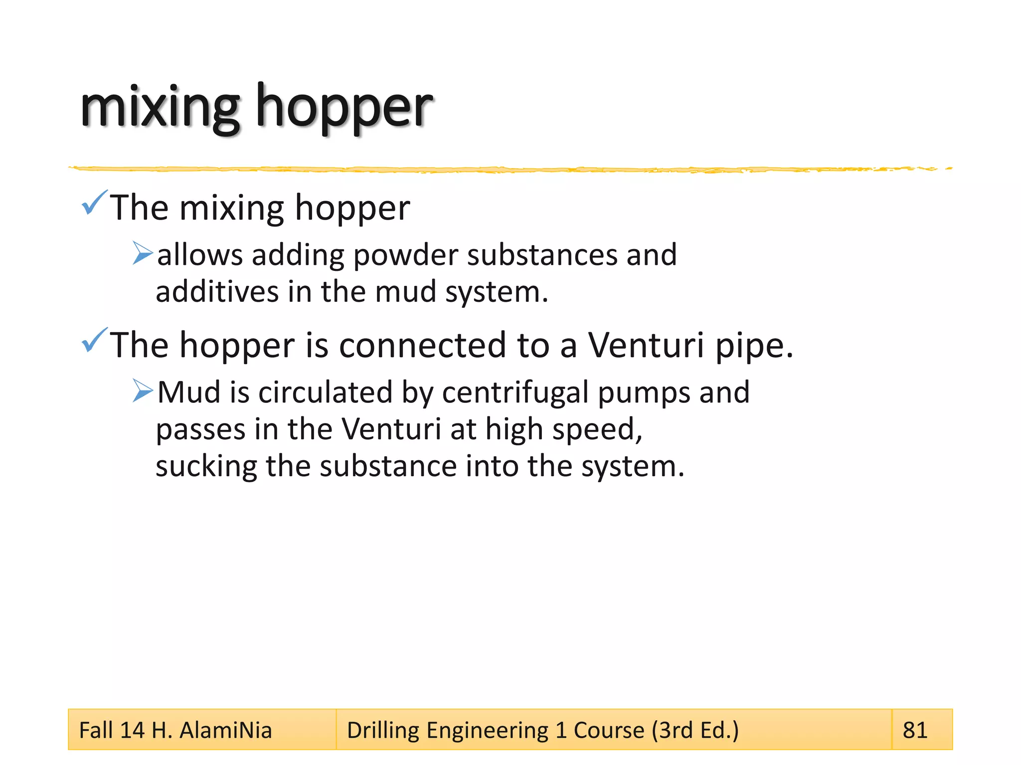 mixing hopper 
 
The mixing hopper 
 
allows adding powder substances and additives in the mud system. 
 
The hopper is connected to a Venturi pipe. 
 
Mud is circulated by centrifugal pumps and passes in the Venturi at high speed, sucking the substance into the system. 
Fall 14 H. AlamiNia Drilling Engineering 1 Course (3rd Ed.) 81 
 