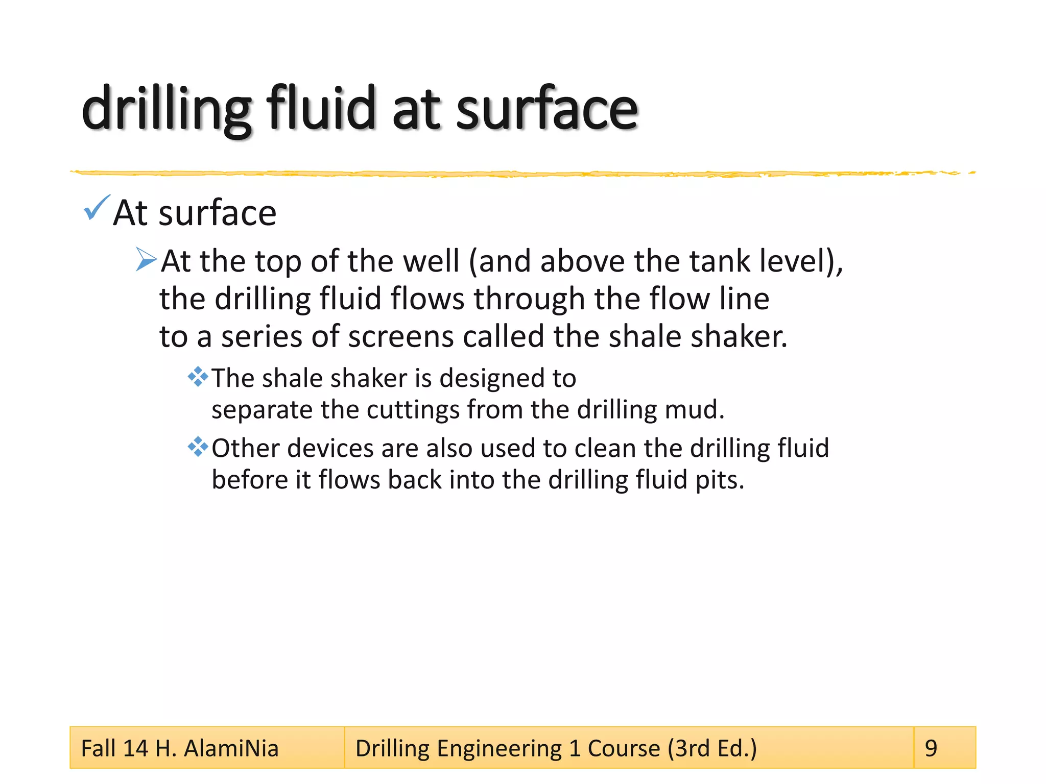 drilling fluid at surface 
 
At surface 
 
At the top of the well (and above the tank level), the drilling fluid flows through the flow line to a series of screens called the shale shaker. 
 
The shale shaker is designed to separate the cuttings from the drilling mud. 
 
Other devices are also used to clean the drilling fluid before it flows back into the drilling fluid pits. 
Fall 14 H. AlamiNia Drilling Engineering 1 Course (3rd Ed.) 9 
 