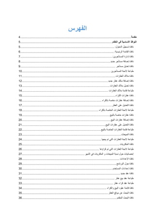 ‫الفهرس‬
‫مقدمة‬........................................................................................................................................4
‫النوافذ‬‫األساسية‬‫في‬‫النظام‬.................................................................................................................5
‫نافذة‬‫تسجيل‬‫الدخول‬:....................................................................................................................5
‫نافذة‬‫القا‬‫ئمة‬‫الرئيسية‬:...................................................................................................................6
‫نافذة‬‫إدارة‬‫المستأجرين‬:.................................................................................................................7
‫نافذة‬‫إضافة‬‫مستأجر‬‫جديد‬...............................................................................................................8
‫نافذة‬‫تعديل‬‫مستأجر‬.....................................................................................................................9
‫طباعة‬‫الئحة‬‫المستأجرين‬.............................................................................................................10
‫نافذة‬‫مالك‬‫العقارات‬...................................................................................................................11
‫نافذة‬‫إض‬‫افة‬‫مالك‬‫عقار‬‫جديد‬..........................................................................................................12
‫نافذة‬‫تعديل‬‫مالك‬‫العقارات‬............................................................................................................13
‫طباعة‬‫قائمة‬‫مالك‬‫العقارات‬..........................................................................................................14
‫نا‬‫فذة‬‫عقارات‬‫الكراء‬...................................................................................................................15
‫نافذة‬‫إضافة‬‫عقارات‬‫خاصة‬‫بالكراء‬..................................................................................................16
‫نافذة‬‫التعديل‬‫على‬‫العقار‬...............................................................................................................17
‫طباع‬‫ة‬‫الئحة‬‫العقارات‬‫الخاصة‬‫بالكراء‬..............................................................................................18
‫نافذة‬‫عقارات‬‫خاصة‬‫بالبيع‬............................................................................................................19
‫نافذ‬‫ة‬‫إضافة‬‫عقارات‬‫البيع‬.............................................................................................................20
‫نافذة‬‫التعديل‬‫على‬‫عقارات‬‫البيع‬.......................................................................................................21
‫طباعة‬‫قائمة‬‫العقارات‬‫الخاصة‬‫بالبيع‬.................................................................................................22
‫نافذة‬‫المبيعات‬..........................................................................................................................23
‫طباعة‬‫الئحة‬‫العقارات‬‫التي‬‫تم‬‫بيعها‬..................................................................................................24
‫نافذة‬‫المكتريات‬........................................................................................................................25
‫طباعة‬‫الئحة‬‫العقارات‬‫التي‬‫تم‬‫كراؤها‬...............................................................................................26
‫إحصائيات‬‫حول‬‫نسبة‬‫المبيعات‬‫و‬‫المكتريات‬‫في‬‫الشهر‬.............................................................................27
‫نافذة‬‫اإلعدادات‬........................................................................................................................28
‫نافذة‬‫حول‬‫ال‬‫برنامج‬....................................................................................................................29
‫نافذة‬‫إعدادات‬‫المستخدم‬...............................................................................................................30
‫نافذة‬‫عقد‬‫جديد‬.........................................................................................................................31
‫طباعة‬‫عقد‬‫بيع‬‫عقار‬..................................................................................................................32
‫طباعة‬‫عقد‬‫كراء‬‫عقار‬................................................................................................................33
‫نافذة‬‫قائمة‬‫عقود‬‫البيع‬‫والكراء‬........................................................................................................34
‫نافذة‬‫البحث‬‫عن‬‫موقع‬‫العقار‬..........................................................................................................35
‫نافذة‬‫البحث‬‫المتقدم‬....................................................................................................................36
 