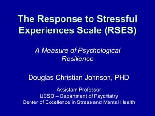 The Response to Stressful Experiences Scale (RSES) A Measure of Psychological Resilience Douglas Christian Johnson, PHD Assistant Professor UCSD – Department of Psychiatry Center of Excellence in Stress and Mental Health 