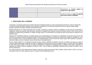Diseño Curricular de la Educación Inicial - Ministerio de Educación de la Provincia de Córdoba
106
Experimentación de acciones motrices en
contacto con el medio natural.
Acuerdos en relación con pautas de seguridad
para la vida en medios no habituales.
4. ORIENTACIONES PARA LA ENSEÑANZA
A continuación, se presentan sugerencias que orientan la selección de estrategias docentes y los modos más adecuados de intervención. Si bien las orientaciones
contemplan los aportes didácticos de disciplinas y áreas curriculares, se espera que en los Jardines las experiencias formativas se organicen desde unidades,
proyectos y secuencias que integren contenidos de los diferentes campos.
Resulta fundamental que, en la clase de Educación Física, el docente - al enseñar los contenidos- persista en la habilitación a los niños para que los reconstruyan y
resignifiquen y también que presente nuevas alternativas y aproveche los emergentes para enriquecer el proceso de formación corporal y motriz. De este modo, las
propuestas de enseñanza serán fortalecidas con modelos de trabajo inclusivo y de reconocimiento de los aportes de cada niño para afirmar la construcción de su
identidad corporal.
Cada situación de enseñanza requiere de un abordaje singular por las particularidades de los contenidos, las características de cada niño, los grupos que ellos
conforman y los contextos donde las actividades tienen lugar. No todos los grupos manifiestan los mismos gustos, preferencias, necesidades, dificultades, etc.; por lo
tanto, es necesario tomar en cuenta la diversidad al elaborar una propuesta didáctica. El docente tendrá que orientar, proponer ideas, ayudarlos a expresarse, o
simplemente callarse y calmar su ansiedad por que los niños produzcan la respuesta esperada.
Se hace necesario colaborar en la comprensión del sentido del juego y ofrecer la posibilidad de modificarlo entre todos. Es habitual en las salas que el grupo se
interese por determinados juegos o actividades; esto debe ser recuperado por el docente para enriquecer la propuesta, ampliarla, u orientarla hacia nuevos objetivos.
Al mismo tiempo, debe considerar a cada niño en particular, posibilitándole una experiencia de aprendizaje genuino y gratificante. Esto implica la elaboración de
propuestas con diferentes niveles de complejidad, que permitan a todos - cada uno desde sus posibilidades- experimentar para comprobar que pueden y que se
animan a aprender más.
En la clase de Educación Física resulta relevante considerar la disposición corporal del docente. Más allá de organizar, orientar, observar y alentar a los niños, el
docente debe “hacer” junto a ellos, ayudando a cada uno a descubrir su propia disponibilidad corporal.
 
