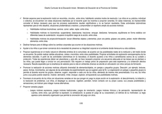 Diseño Curricular de la Educación Inicial - Ministerio de Educación de la Provincia de Córdoba
108
 Brindar espacios para la exploración motriz en recorridos, circuitos, entre otros, habilitando variados modos de resolución. Los niños en su práctica, individual
o colectiva, se encuentran con estas situaciones diseñadas por el docente quien los incentiva a proponer variantes. En estas instancias, es imprescindible
conceder el tiempo necesario para que los procesos exploratorios resulten significativos y no se fuercen resultados. Estas actividades ludomotrices
representan para el niño desafíos, situaciones problemáticas a resolver y comprometen un repertorio amplio de acciones motrices:
o Habilidades motrices locomotivas: caminar, correr, saltar, reptar, entre otras.
o Habilidades motrices no locomotivas: suspenderse, balancearse, traccionar, empujar, deslizarse, hamacarse, equilibrarse en forma estática con
diferentes bases de sustentación, recuperar el equilibrio luego de la acción, entre otras.
o Habilidades motrices de proyección/recepción: lanzar diferentes objetos y elementos, picar una pelota, golpear una pelota, patear, recibir diferentes
elementos, entre otras.
 Destinar tiempos para el diálogo sobre los cambios corporales que ocurren en las situaciones motrices.
 Ayudar a los niños a que tomen conciencia de la necesidad de preservar su integridad corporal en el ambiente donde transcurre su vida cotidiana.
 Propiciar experiencias en el medio natural en diferentes ámbitos de la comunidad, de acuerdo con las posibilidades reales de la institución y del medio donde
se encuentra. Se podrán realizar salidas educativas, visitas o recorridos, entre otras posibilidades. Propiciar actividades de exploración sensoperceptiva de los
elementos naturales. A partir de las actividades ludomotrices en la naturaleza, el docente ayudará a los niños a sensibilizarse acerca de su cuidado y
protección. Todas las experiencias deben ser placenteras y, para ello, se hace necesario proponer una secuencia adecuada en las tareas que se plantean a
los niños, que puede llegar a concluir en una pernoctación. Ello requiere un trabajo previo de preparación para esta experiencia y la contención afectiva
necesaria. Resulta esperable que la enseñanza de saberes para la vida en ambientes diversos se aborde en articulación con otros campos de formación.
 Promover la realización de acciones motrices utilizando diversidad de elementos/objetos, en parejas o pequeños grupos. Descubrir, por ejemplo, texturas,
pesos, formas, movimientos, son algunas de las actividades de experimentación que se sugieren para tal fin. La organización en parejas o pequeños grupos le
permite al docente recorrer los grupos, observar, sugerir, responder a cada uno de los niños, alentando de manera más personalizada. A su vez, los niños
junto a sus pares podrán observar, mostrar, demostrar, imitar, ensayar, explorar, enriqueciendo sus posibilidades motrices.
 Favorecer el encuentro de los niños con situaciones variadas en las que pongan en juego la propia acción en la exploración, el descubrimiento, la imitación y
la resolución de problemas. Los niños, al desplegar su accionar, registran, perciben, toman contacto con su propio cuerpo, sus propias posibilidades y
sensaciones y se motivan para indagar nuevas alternativas.
 Proponer variados juegos:
- Juegos motores expresivos, juegos motores tradicionales, juegos de orientación, juegos motores rítmicos y de percepción, representación de
cuentos, entre otros, que permitan la expresión, la verbalización, la puesta en juego de su corporeidad y el disfrute de su motricidad. La regla
aparece como elemento organizador que permite la concreción del juego con otros.
 