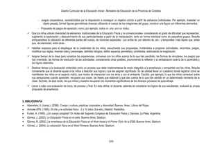 Diseño Curricular de la Educación Inicial - Ministerio de Educación de la Provincia de Córdoba
109
- Juegos cooperativos, caracterizados por la disposición a conseguir un objetivo común a partir de esfuerzos individuales. Por ejemplo, trasladar un
objeto pesado, formar figuras geométricas diversas utilizando el cuerpo de los integrantes del grupo, construir una figura con diferentes elementos.
- Propuesta de juegos de oposición, como, por ejemplo, todos vs. uno, uno vs. todos.
 Que los niños utilicen diversidad de elementos -tradicionales de la Educación Física y no convencionales- considerando el grado de dificultad que representan,
sugiriendo la exploración y descubrimiento de sus particularidades a partir de la manipulación, tanto en forma individual como en pequeños grupos. Resulta
enriquecedora la utilización de diferentes partes del cuerpo, de nociones espaciales - por arriba de, por adentro de, etc.- y temporales -más rápido que, antes
que, de intensidad, entre otras-.
 Habilitar espacios para el despliegue de la creatividad de los niños, escuchando sus propuestas; invitándolos a proponer actividades, recorridos, juegos,
modificar sus reglas, inventar roles y personajes, delimitar refugios, definir espacios permitidos y prohibidos; estimulando la imaginación.
 Asignar tiempo de la clase para socializar las experiencias, conversar con los niños acerca de lo que han percibido, las formas de vincularse, los juegos que
han inventado, las formas de resolución de las actividades, considerando otras posibles, promoviendo la reflexión y la verbalización acerca de lo aprendido y
los logros obtenidos.
 Destinar tiempo a la evaluación entendida como un proceso que debe implementarse de modo integrado a la enseñanza y compartido con los niños. Resulta
conveniente que el docente ayude a los niños a describir sus logros y que les asignen significado. Es de utilidad llevar un cuaderno donde registrar cómo se
manifiestan los niños en el aspecto motriz, sus modos de interacción con los otros y con el ambiente. Escribir, por ejemplo, lo que los niños comentan sobre
sus sensaciones cuando aprenden, recuperar sus voces, las frases que elaboran y que dan cuenta de lo que han sentido en un determinado momento de la
clase. Se trata, de este modo, de que niños y maestro recuperen los momentos significativos de los diversos procesos de aprendizaje.
 Llevar a cabo una evaluación de inicio, de proceso y final. En esta última, el docente, además de considerar los logros de sus estudiantes, evaluará su propia
propuesta de enseñanza.
5. BIBLIOGRAFÍA
Aisenstein, A. (comp.). (2006). Cuerpo y cultura, prácticas corporales y diversidad. Buenos. Aires.: Libros del Rojas.
Amicale EPS. (1995). El niño y la actividad física. -2 a 10 años (3ra edic.) Madrid: Paidotribo.
Furlán, A. (1995). ¿Un cuerpo políglota? En Actas del Segundo Congreso de Educación Física y Ciencias. La Plata, Argentina.
Gómez, J. (2002). La Educación Física en el patio. Buenos Aires: Stadium.
Gómez, R. (2002). La enseñanza de la Educación Física en el Nivel Inicial y el Primer Ciclo de la EGB. Buenos Aires: Stadium.
Gómez, J. (2004). La educación física en el Nivel Primario. Buenos Aires: Stadium.
 